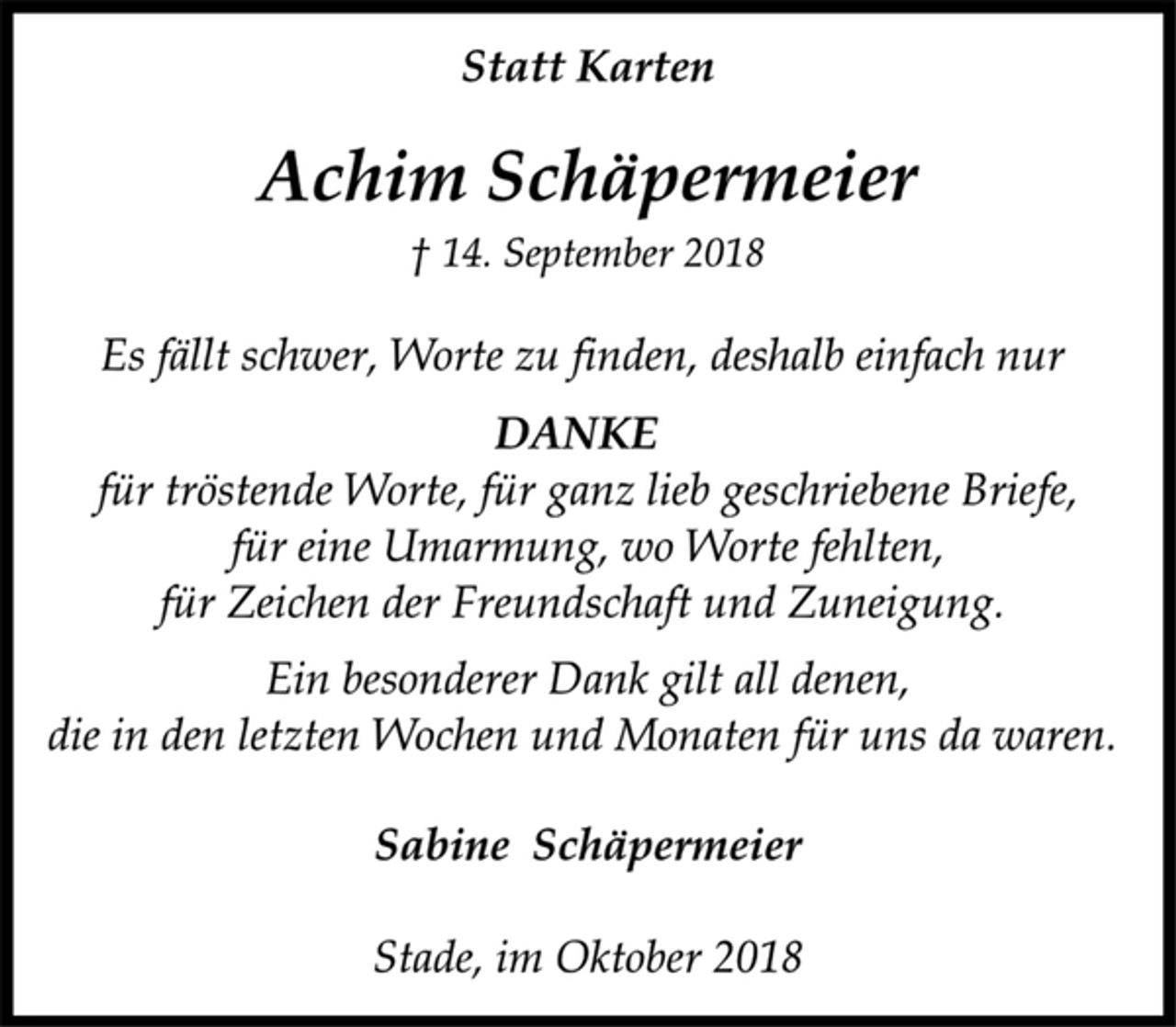 <p>Statt Karten<br />Achim Schäpermeier<br />† 14. September 2018<br />Es fällt schwer, Worte zu finden, deshalb einfach nur<br />DANKE<br />für tröstende Worte, für ganz lieb geschriebene Briefe,<br />für eine Umarmung, wo Worte fehlten,<br />für Zeichen der Freundschaft und Zuneigung.<br />Ein besonderer Dank gilt all denen,<br />die in den letzten Wochen und Monaten für uns da waren.<br />Sabine Schäpermeier<br />Stade, im Oktober 2018</p>