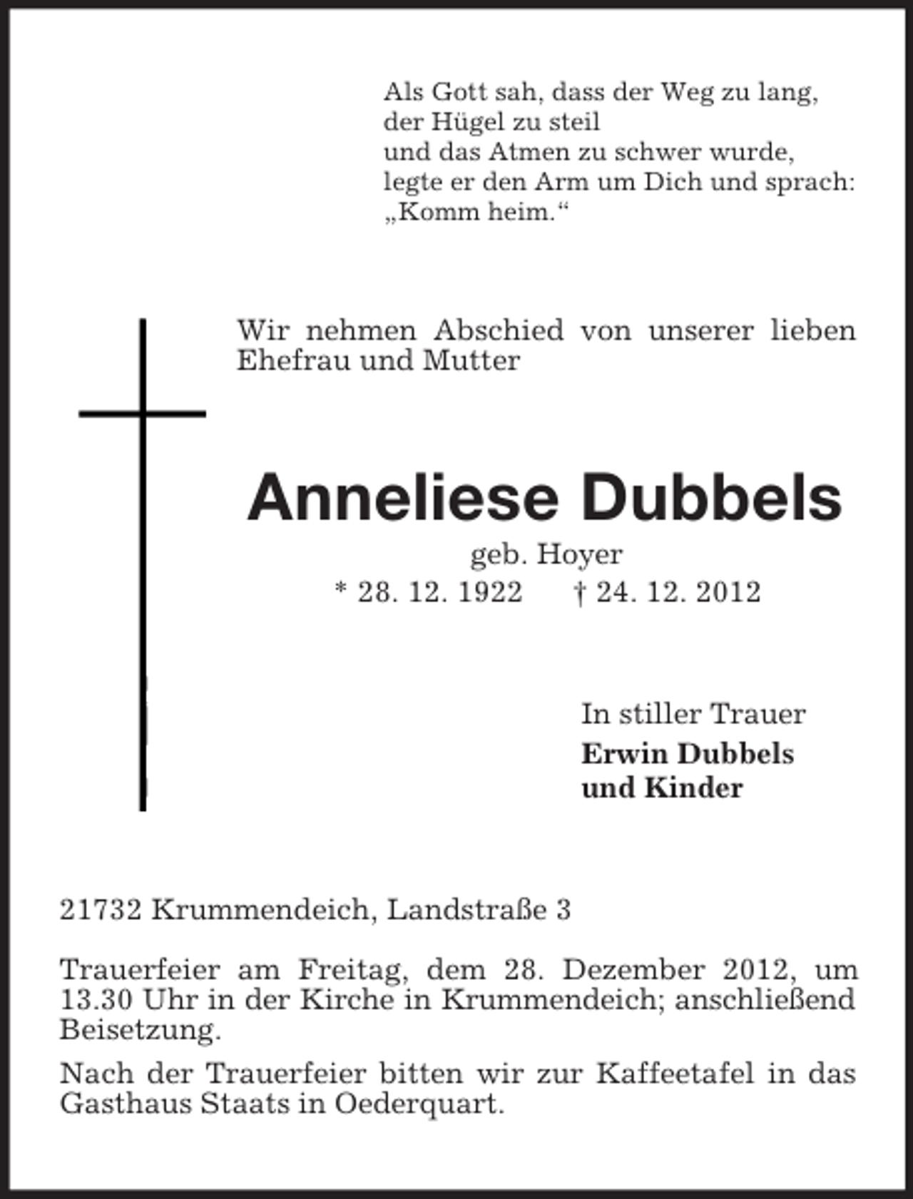 <p>Als Gott sah, dass der Weg zu lang,<br />der Hügel zu steil<br />und das Atmen zu schwer wurde,<br />legte er den Arm um Dich und sprach:<br />„Komm heim.“<br />Wir nehmen Abschied von unserer lieben Ehefrau und Mutter<br />Anneliese Dubbels<br />geb. Hoyer<br />* 28. 12. 1922 † 24. 12. 2012<br />In stiller Trauer<br />Erwin Dubbels<br />und Kinder<br />21732 Krummendeich, Landstraße 3</p><p>Trauerfeier am Freitag, dem 28. Dezember 2012, um 13.30 Uhr in der Kirche in Krummendeich; anschließend Beisetzung.<br />Nach der Trauerfeier bitten wir zur Kaffeetafel in das Gasthaus Staats in Oederquart.</p>