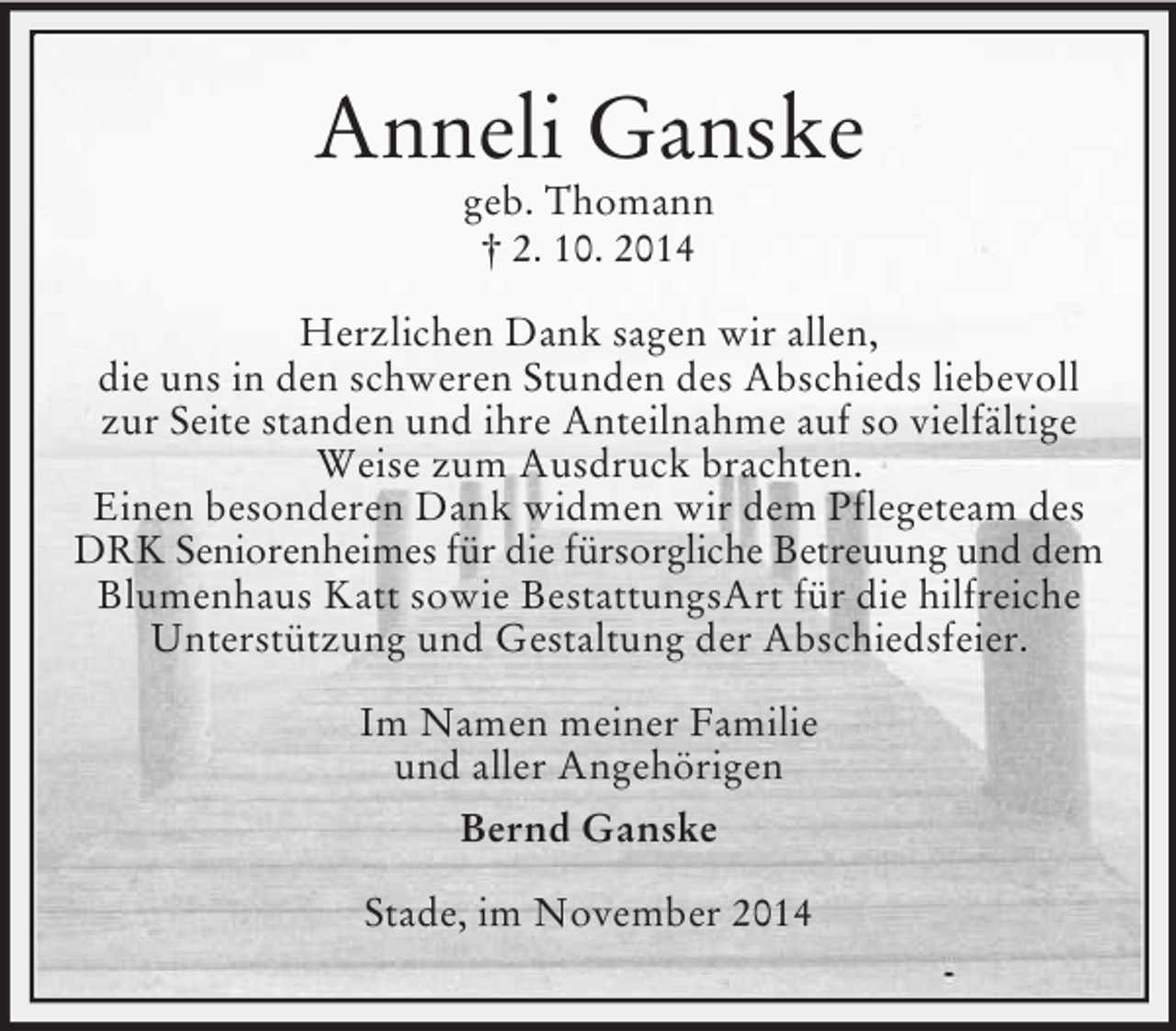<p>Anneli Ganske<br />geb. Thomann<br />† 2. 10. 2014<br />Herzlichen Dank sagen wir allen,<br />die uns in den schweren Stunden des Abschieds liebevoll zur Seite standen und ihre Anteilnahme auf so vielfältige Weise zum Ausdruck brachten.<br />Einen besonderen Dank widmen wir dem Pflegeteam des DRK Seniorenheimes für die fürsorgliche Betreuung und dem<br />Blumenhaus Katt sowie BestattungsArt für die hilfreiche Unterstützung und Gestaltung der Abschiedsfeier.<br />Im Namen meiner Familie<br />und aller Angehörigen<br />Bernd Ganske<br />Stade, im November 2014</p>