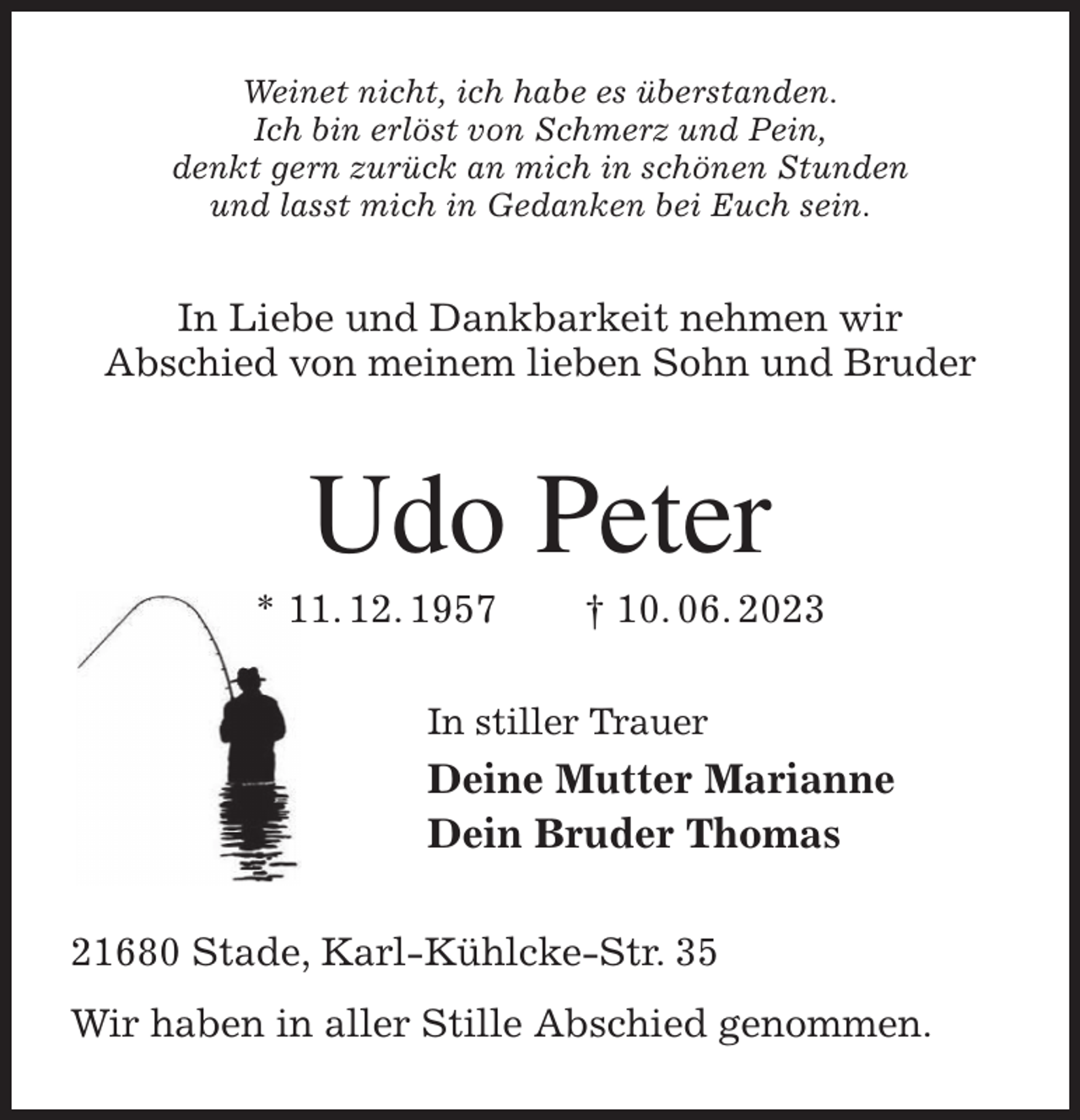 <p>Weinet nicht, ich habe es überstanden.<br />Ich bin erlöst von Schmerz und Pein,<br />denkt gern zurück an mich in schönen Stunden<br />und lasst mich in Gedanken bei Euch sein.<br />In Liebe und Dankbarkeit nehmen wir<br />Abschied von meinem lieben Sohn und Bruder<br />Udo Peter<br />* 11. 12. 1957 † 10. 06. 2023<br />In stiller Trauer<br />Deine Mutter Marianne<br />Dein Bruder Thomas<br />21680 Stade, Karl-Kühlcke-Str. 35<br />Wir haben in aller Stille Abschied genommen.</p>