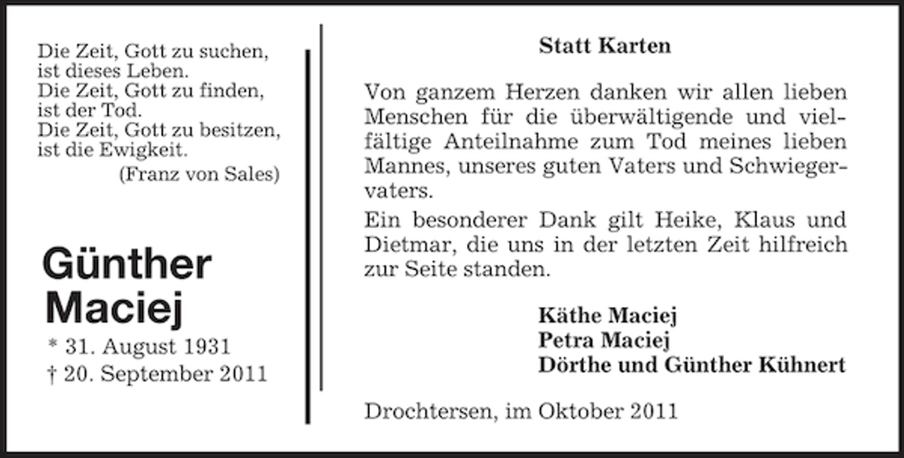 <p>Die Zeit, Gott zu suchen,<br />ist dieses Leben.<br />Die Zeit, Gott zu finden,<br />ist der Tod.<br />Die Zeit, Gott zu besitzen,<br />ist die Ewigkeit.<br />(Franz von Sales)<br />Günther<br />Maciej<br />* 31. August 1931<br />† 20. September 2011<br />Statt Karten<br />Von ganzem Herzen danken wir allen lieben Menschen für die überwältigende und viel-<br />fältige Anteilnahme zum Tod meines lieben Mannes, unseres guten Vaters und Schwiegervaters.<br />Ein besonderer Dank gilt Heike, Klaus und Dietmar, die uns in der letzten Zeit hilfreich zur Seite standen.<br />Käthe Maciej<br />Petra Maciej<br />Dörthe und Günther Kühnert<br />Drochtersen, im Oktober 2011</p>