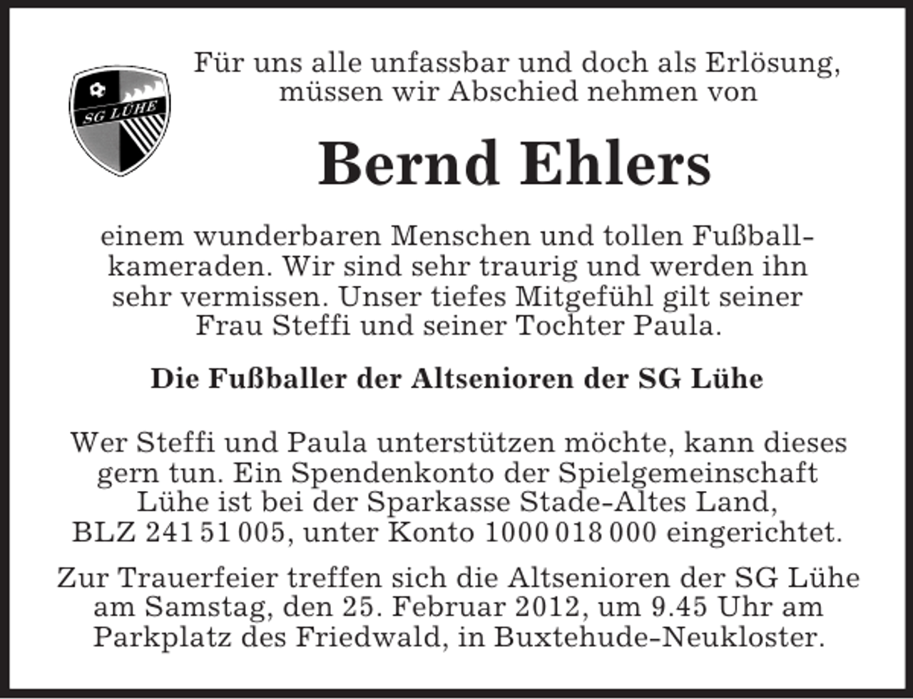 <p>Für uns alle unfassbar und doch als Erlösung, müssen wir Abschied nehmen von<br />Bernd Ehlers<br />einem wunderbaren Menschen und tollen Fußball-<br />kameraden. Wir sind sehr traurig und werden ihn<br />sehr vermissen. Unser tiefes Mitgefühl gilt seiner<br />Frau Steffi und seiner Tochter Paula.<br />Die Fußballer der Altsenioren der SG Lühe<br />Wer Steffi und Paula unterstützen möchte, kann dieses gern tun. Ein Spendenkonto der Spielgemeinschaft<br />Lühe ist bei der Sparkasse Stade-Altes Land,<br />BLZ 241 51 005, unter Konto 1000 018 000 eingerichtet.<br />Zur Trauerfeier treffen sich die Altsenioren der SG Lühe am Samstag, den 25. Februar 2012, um 9.45 Uhr am<br />Parkplatz des Friedwald, in Buxtehude-Neukloster.</p>