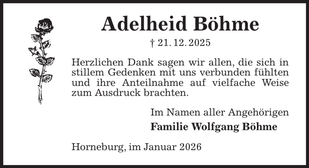 <p>Adelheid Böhme<br />† 21. 12. 2025<br />Herzlichen Dank sagen wir allen, die sich in stillem Gedenken mit uns verbunden fühlten und ihre Anteilnahme auf vielfache Weise zum Ausdruck brachten.<br />Im Namen aller Angehörigen<br />Familie Wolfgang Böhme<br />Horneburg, im Januar 2026</p>