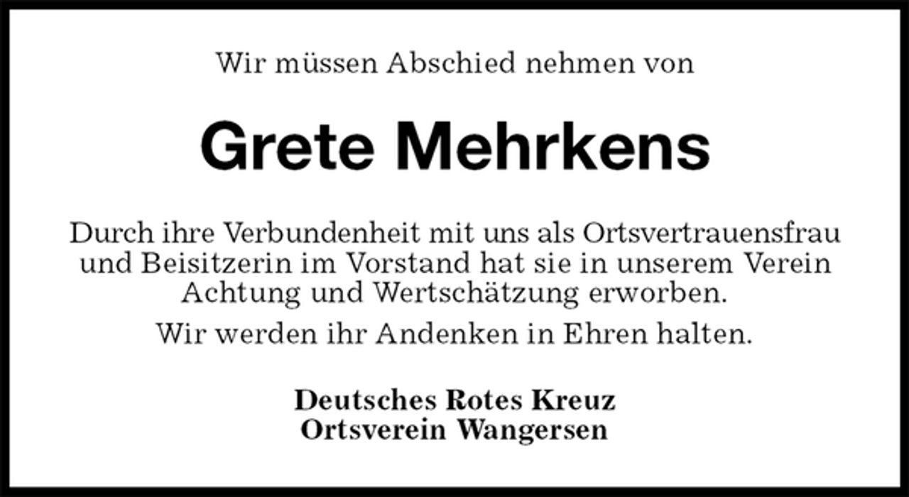 <p>Wir müssen Abschied nehmen von<br />Grete Mehrkens<br />Durch ihre Verbundenheit mit uns als Ortsvertrauensfrau und Beisitzerin im Vorstand hat sie in unserem Verein Achtung und Wertschätzung erworben.<br />Wir werden ihr Andenken in Ehren halten.<br />Deutsches Rotes Kreuz<br />Ortsverein Wangersen</p>