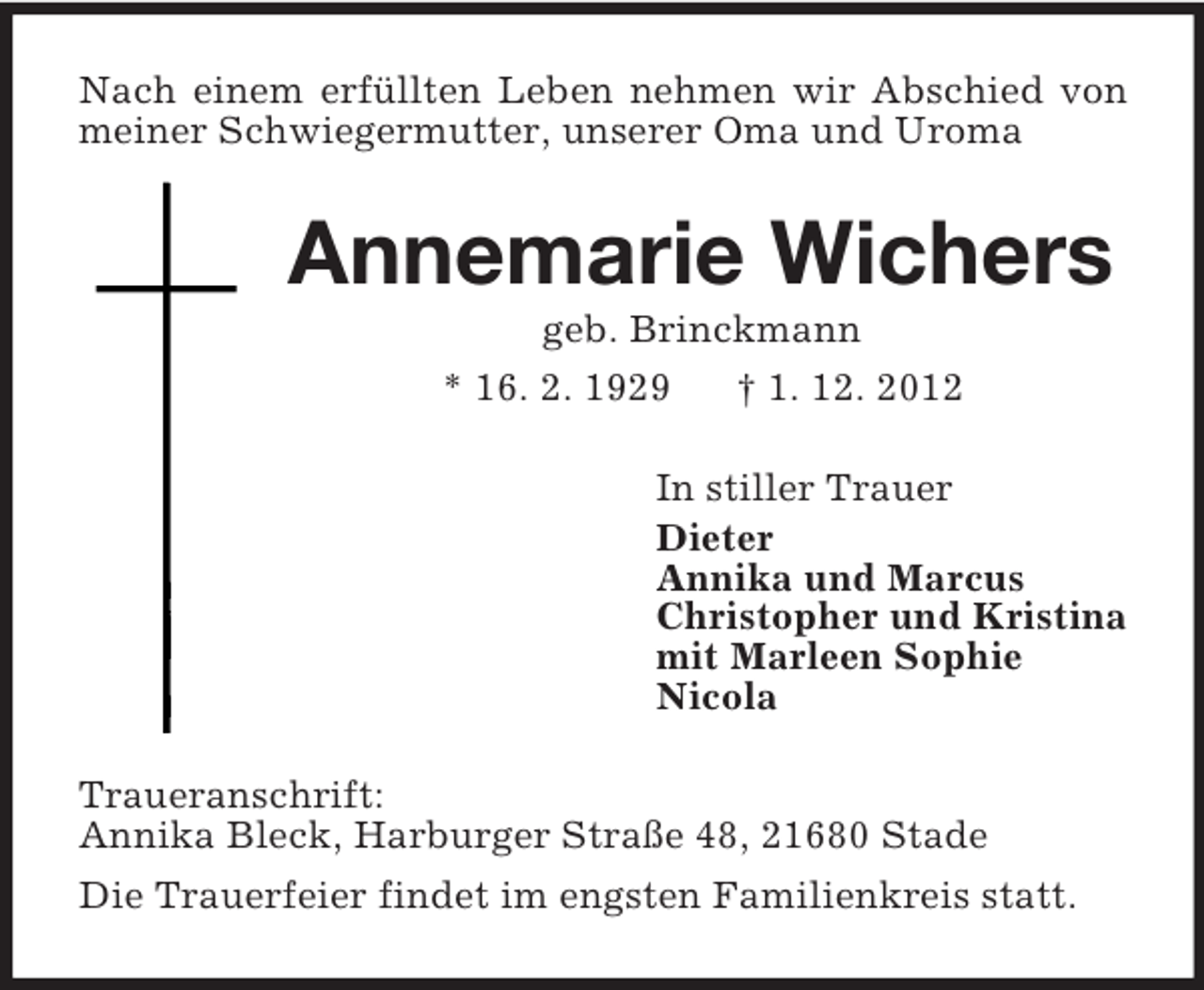 <p>Nach einem erfüllten Leben nehmen wir Abschied von meiner Schwiegermutter, unserer Oma und Uroma<br />Annemarie Wichers<br />geb. Brinckmann<br />* 16. 2. 1929 † 1. 12. 2012<br />In stiller Trauer<br />Dieter<br />Annika und Marcus<br />Christopher und Kristina<br />mit Marleen Sophie<br />Nicola<br />Traueranschrift:<br />Annika Bleck, Harburger Straße 48, 21680 Stade<br />Die Trauerfeier findet im engsten Familienkreis statt.</p>