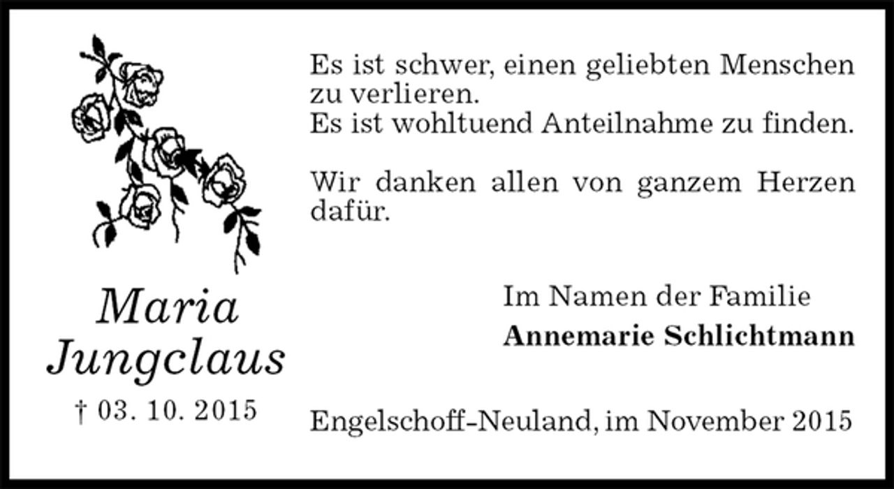 <p>Es ist schwer, einen geliebten Menschen<br />zu verlieren.<br />Es ist wohltuend Anteilnahme zu finden.</p><p>Wir danken allen von ganzem Herzen dafür.<br />Im Namen der Familie<br />Annemarie Schlichtmann<br />Engelschoff-Neuland, im November 2015<br />Maria<br />Jungclaus<br />† 03. 10. 2015</p>