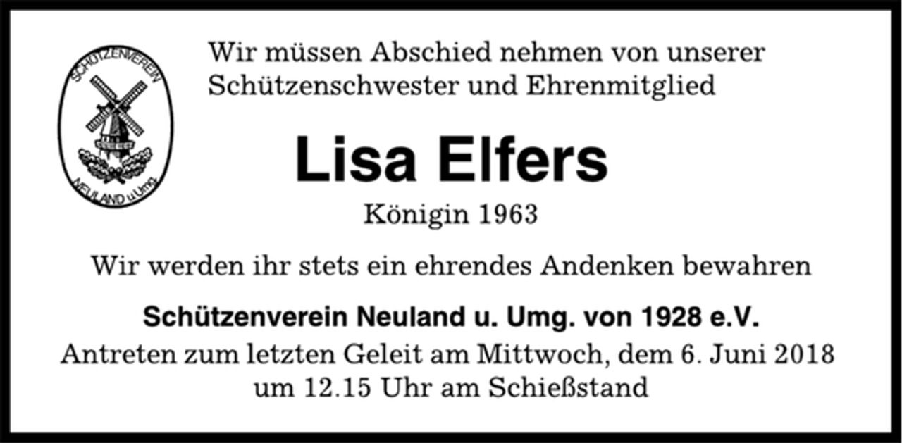 <p>Wir müssen Abschied nehmen von unserer<br />Schützenschwester und Ehrenmitglied<br />Lisa Elfers<br />Königin 1963<br />Wir werden ihr stets ein ehrendes Andenken bewahren<br />Schützenverein Neuland u. Umg. von 1928 e.V.<br />Antreten zum letzten Geleit am Mittwoch, dem 6. Juni 2018<br />um 12.15 Uhr am Schießstand</p>