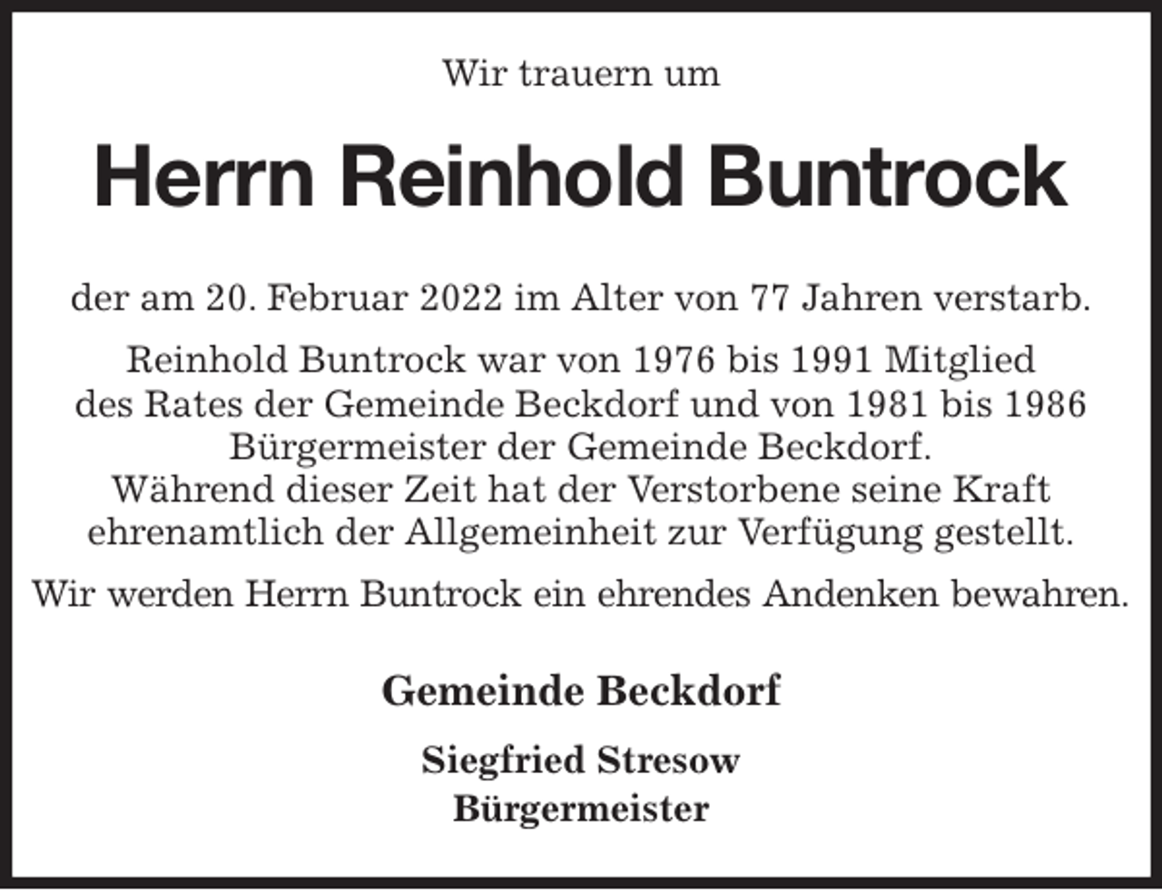 <p>Wir trauern um<br />Herrn Reinhold Buntrock<br />Gemeinde Beckdorf<br />Siegfried Stresow<br />Bürgermeister<br />der am 20. Februar 2022 im Alter von 77 Jahren verstarb.<br />Reinhold Buntrock war von 1976 bis 1991 Mitglied<br />des Rates der Gemeinde Beckdorf und von 1981 bis 1986 Bürgermeister der Gemeinde Beckdorf.<br />Während dieser Zeit hat der Verstorbene seine Kraft<br />ehrenamtlich der Allgemeinheit zur Verfügung gestellt.<br />Wir werden Herrn Buntrock ein ehrendes Andenken bewahren.</p>