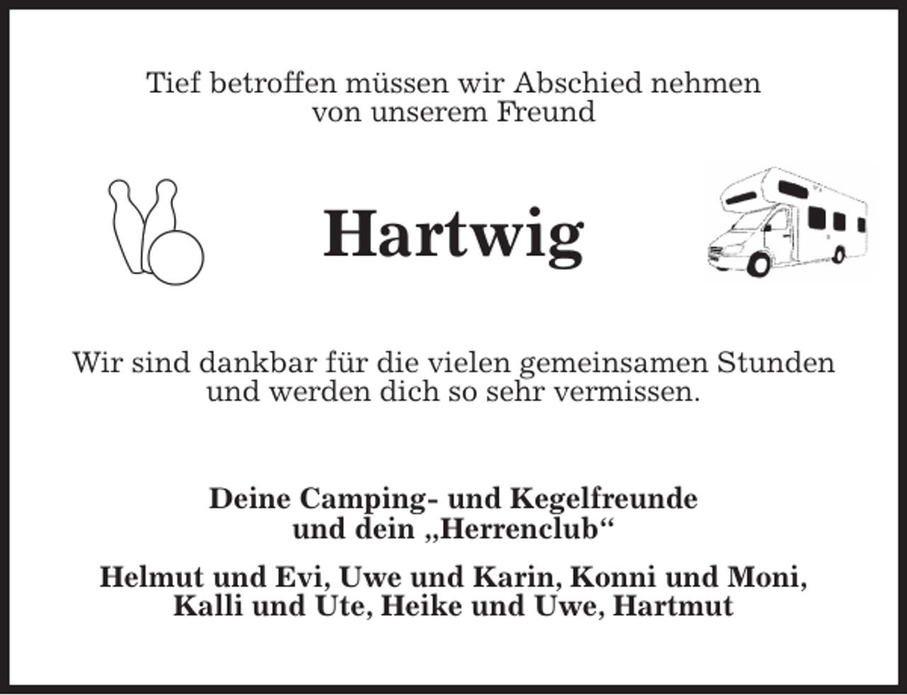 <p>Tief betroffen müssen wir Abschied nehmen<br />von unserem Freund<br />Hartwig<br />Wir sind dankbar für die vielen gemeinsamen Stunden und werden dich so sehr vermissen.<br />Deine Camping- und Kegelfreunde<br />und dein „Herrenclub“<br />Helmut und Evi, Uwe und Karin, Konni und Moni,<br />Kalli und Ute, Heike und Uwe, Hartmut</p>