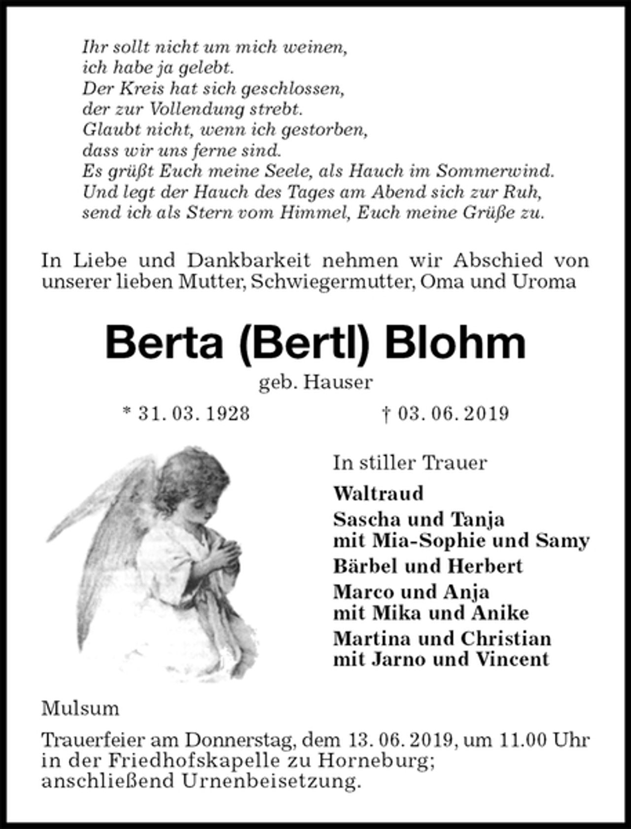 <p>Ihr sollt nicht um mich weinen,<br />ich habe ja gelebt.<br />Der Kreis hat sich geschlossen,<br />der zur Vollendung strebt.<br />Glaubt nicht, wenn ich gestorben,<br />dass wir uns ferne sind.<br />Es grüßt Euch meine Seele, als Hauch im Sommerwind.<br />Und legt der Hauch des Tages am Abend sich zur Ruh,<br />send ich als Stern vom Himmel, Euch meine Grüße zu.<br />In Liebe und Dankbarkeit nehmen wir Abschied von unserer lieben Mutter, Schwiegermutter, Oma und Uroma<br />Berta (Bertl) Blohm<br />geb. Hauser<br />* 31. 03. 1928 † 03. 06. 2019<br />In stiller Trauer<br />Waltraud<br />Sascha und Tanja<br />mit Mia-Sophie und Samy<br />Bärbel und Herbert<br />Marco und Anja<br />mit Mika und Anike<br />Martina und Christian<br />mit Jarno und Vincent<br />Mulsum<br />Trauerfeier am Donnerstag, dem 13. 06. 2019, um 11.00 Uhr in der Friedhofskapelle zu Horneburg;<br />anschließend Urnenbeisetzung.</p>