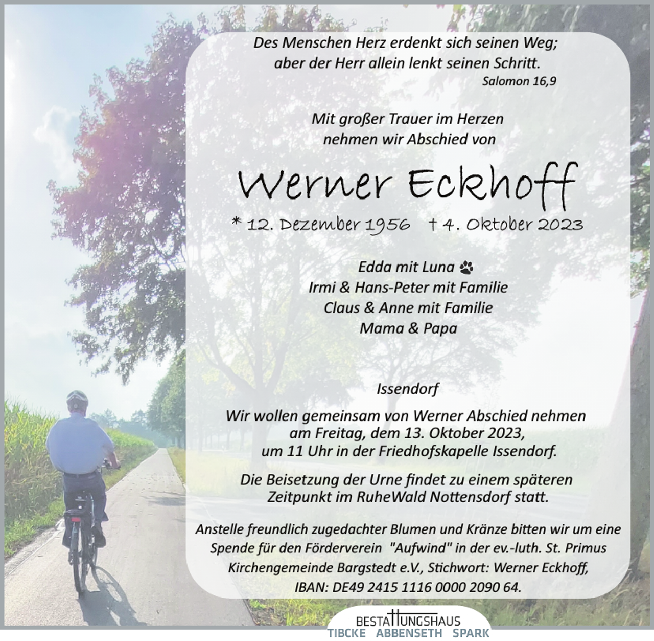 <p>Des Menschen Herz erdenkt sich seinen Weg;<br />aber der Herr allein lenkt seinen Schritt.<br />Salomon 16,9<br />Mit großer Trauer im Herzen<br />nehmen wir Abschied von<br />Werner Eckhoff<br />*12. Dezember 1956 4. Oktober 2023<br />Edda mit Luna<br />Irmi &amp; Hans­Peter mit Familie<br />Claus &amp; Anne mit Familie<br />Mama &amp; Papa<br />Issendorf<br />Wir wollen gemeinsam von Werner Abschied nehmen<br />am Freitag, dem 13. Oktober 2023,<br />um 11 Uhr in der Friedhofskapelle Issendorf.<br />Die Beisetzung der Urne findet zu einem späteren<br />Zeitpunkt im RuheWald Nottensdorf statt.<br />Anstelle freundlich zugedachter Blumen und Kränze bieten wir um eine Spende für den Förderverein "Aufwind" in der ev.­luth. St. Primus Kirchengemeinde Bargstedt e.V., Stichwort: Werner Eckhoff, IBAN: DE49 2415 1116 0000 2090 64.</p>