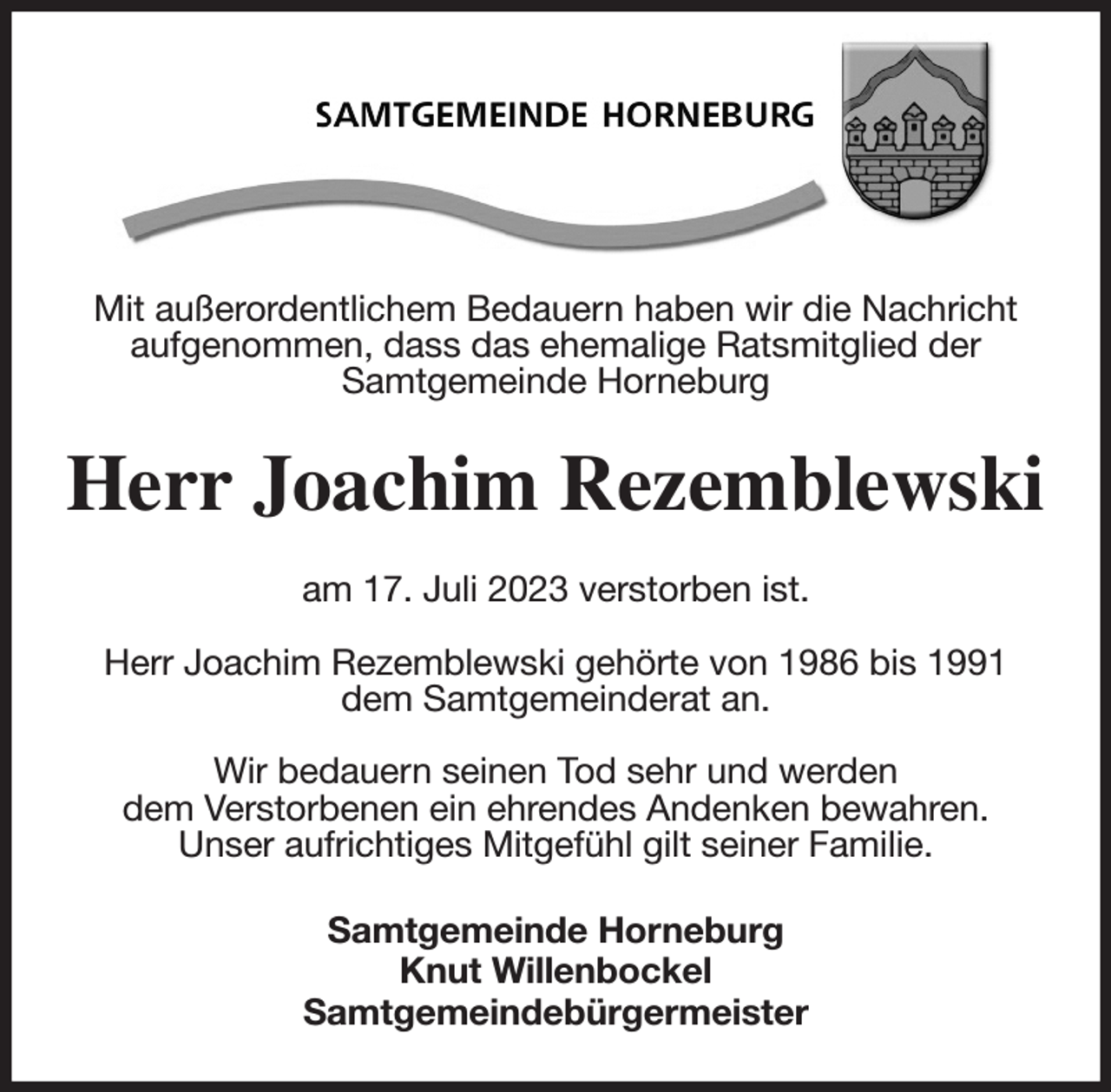 <p>Mit außerordentlichem Bedauern haben wir die Nachricht aufgenommen, dass das ehemalige Ratsmitglied der<br />Samtgemeinde Horneburg<br />Herr Joachim Rezemblewski<br />am 17. Juli 2023 verstorben ist.</p><p>Herr Joachim Rezemblewski gehörte von 1986 bis 1991<br />dem Samtgemeinderat an.</p><p>Wir bedauern seinen Tod sehr und werden<br />dem Verstorbenen ein ehrendes Andenken bewahren.<br />Unser aufrichtiges Mitgefühl gilt seiner Familie.<br />Samtgemeinde Horneburg<br />Knut Willenbockel<br />Samtgemeindebürgermeister</p>