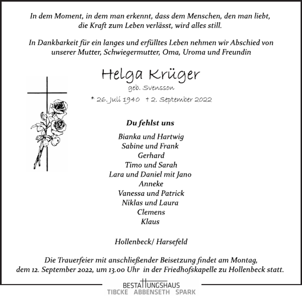 <p>In dem Moment, in dem man erkennt, dass dem Menschen, den man liebt, die Kraft zum Leben verlässt, wird alles still.<br />In Dankbarkeit für ein langes und erfülltes Leben nehmen wir Abschied von unserer Mutter, Schwiegermutter, Oma, Uroma und Freundin<br />Helga Krüger<br />geb. Svensson<br />* 26. Juli 1940 † 2. September 2022<br />Du fehlst uns<br />Bianka und Hartwig<br />Sabine und Frank<br />Gerhard<br />Timo und Sarah<br />Lara und Daniel mit Jano<br />Anneke<br />Vanessa und Patrick<br />Niklas und Laura<br />Clemens<br />Klaus<br />Hollenbeck/ Harsefeld<br />Die Trauerfeier mit anschließender Beisetzung findet am Montag,<br />dem 12. September 2022, um 13.00 Uhr in der Friedhofskapelle zu Hollenbeck statt.</p>