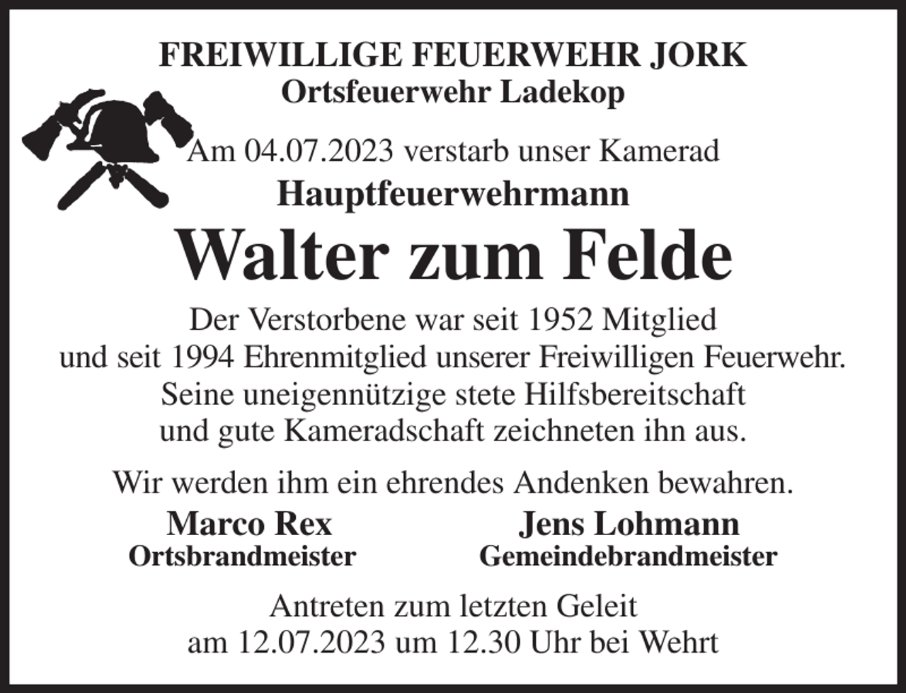 <p>FREIWILLIGE FEUERWEHR JORK<br />Ortsfeuerwehr Ladekop<br />Am 04.07.2023 verstarb unser Kamerad<br />Hauptfeuerwehrmann<br />Walter zum Felde<br />Der Verstorbene war seit 1952 Mitglied<br />und seit 1994 Ehrenmitglied unserer Freiwilligen Feuerwehr.<br />Seine uneigennützige stete Hilfsbereitschaft<br />und gute Kameradschaft zeichneten ihn aus.<br />Wir werden ihm ein ehrendes Andenken bewahren.<br />Marco Rex Jens Lohmann<br />Ortsbrandmeister Gemeindebrandmeister<br />Antreten zum letzten Geleit<br />am 12.07.2023 um 12.30 Uhr bei Wehrt</p>