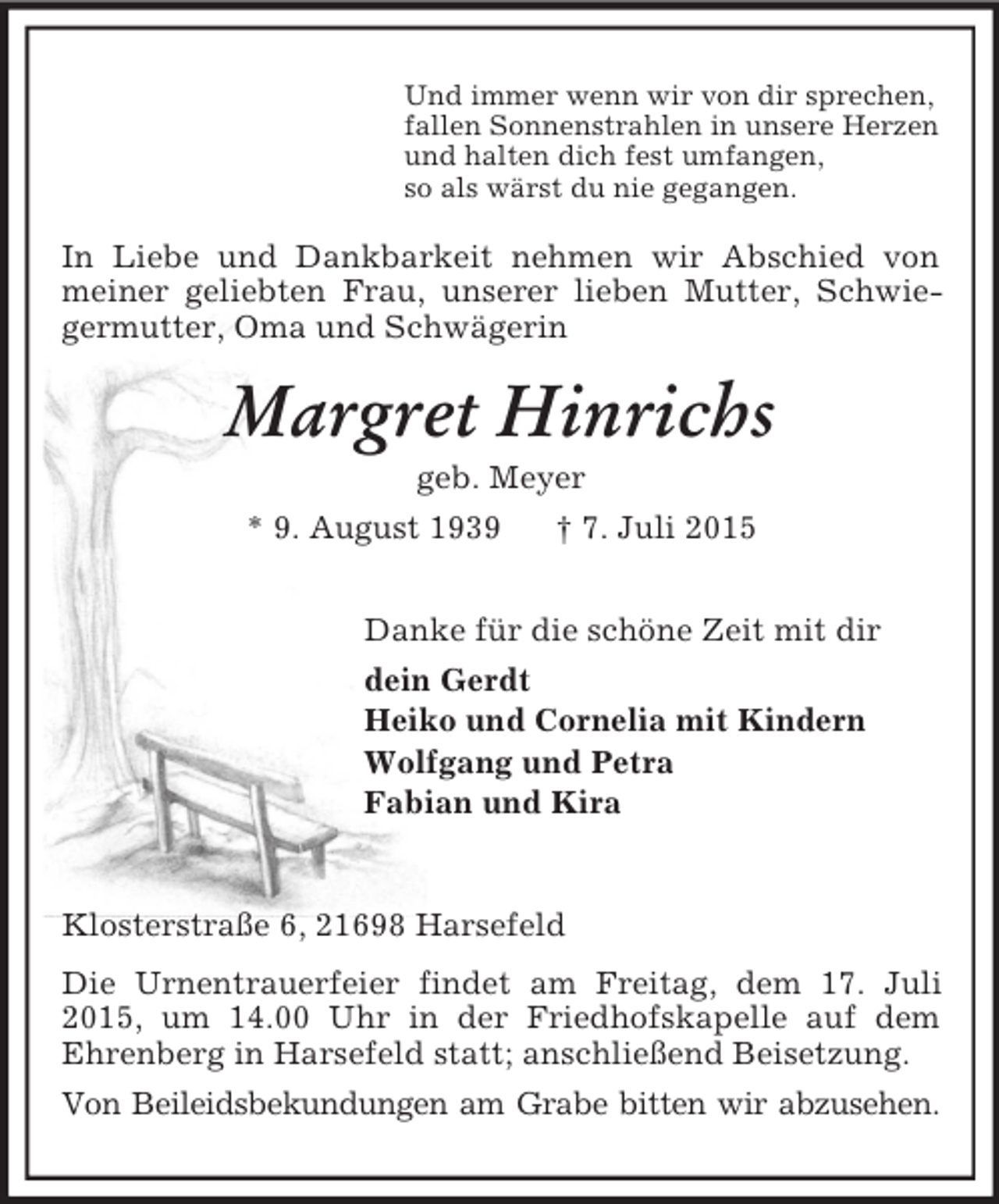 <p>Und immer wenn wir von dir sprechen,<br />fallen Sonnenstrahlen in unsere Herzen<br />und halten dich fest umfangen,<br />so als wärst du nie gegangen.<br />In Liebe und Dankbarkeit nehmen wir Abschied von meiner geliebten Frau, unserer lieben Mutter, Schwiegermutter, Oma und Schwägerin<br />Margret Hinrichs<br />geb. Meyer<br />* 9. August 1939 † 7. Juli 2015<br />Danke für die schöne Zeit mit dir<br />dein Gerdt<br />Heiko und Cornelia mit Kindern<br />Wolfgang und Petra<br />Fabian und Kira</p><p>Klosterstraße 6, 21698 Harsefeld<br />Die Urnentrauerfeier findet am Freitag, dem 17. Juli 2015, um 14.00 Uhr in der Friedhofskapelle auf dem<br />Ehrenberg in Harsefeld statt; anschließend Beisetzung.<br />Von Beileidsbekundungen am Grabe bitten wir abzusehen.</p>