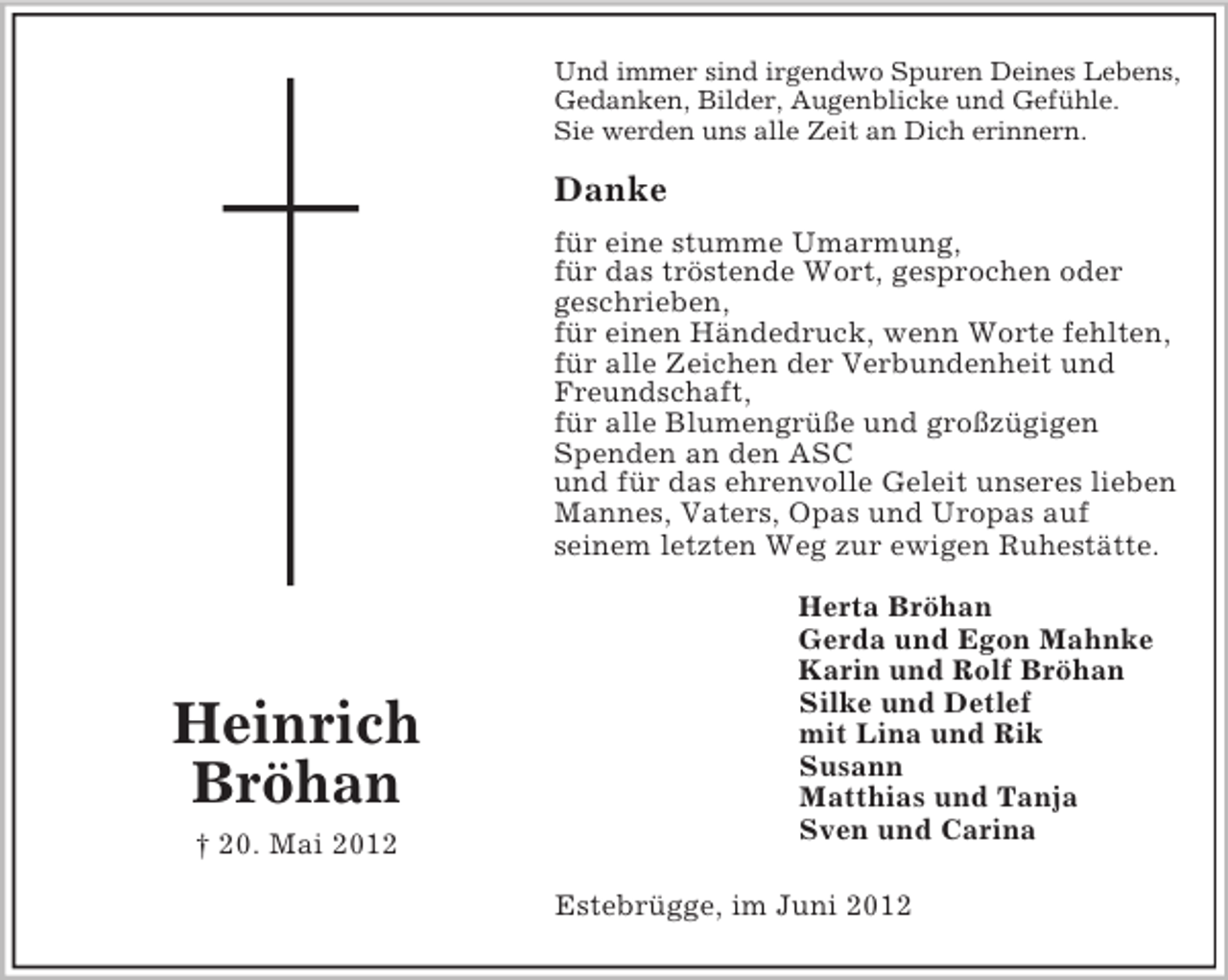 <p>Und immer sind irgendwo Spuren Deines Lebens,<br />Gedanken, Bilder, Augenblicke und Gefühle.<br />Sie werden uns alle Zeit an Dich erinnern.</p><p>Danke<br />für eine stumme Umarmung,<br />für das tröstende Wort, gesprochen oder<br />geschrieben,<br />für einen Händedruck, wenn Worte fehlten,<br />für alle Zeichen der Verbundenheit und<br />Freundschaft,<br />für alle Blumengrüße und großzügigen<br />Spenden an den ASC<br />und für das ehrenvolle Geleit unseres lieben<br />Mannes, Vaters, Opas und Uropas auf<br />seinem letzten Weg zur ewigen Ruhestätte.</p><p>Heinrich<br />Bröhan<br />† 20. Mai 2012</p><p>Herta Bröhan<br />Gerda und Egon Mahnke<br />Karin und Rolf Bröhan<br />Silke und Detlef<br />mit Lina und Rik<br />Susann<br />Matthias und Tanja<br />Sven und Carina<br />Estebrügge, im Juni 2012</p>