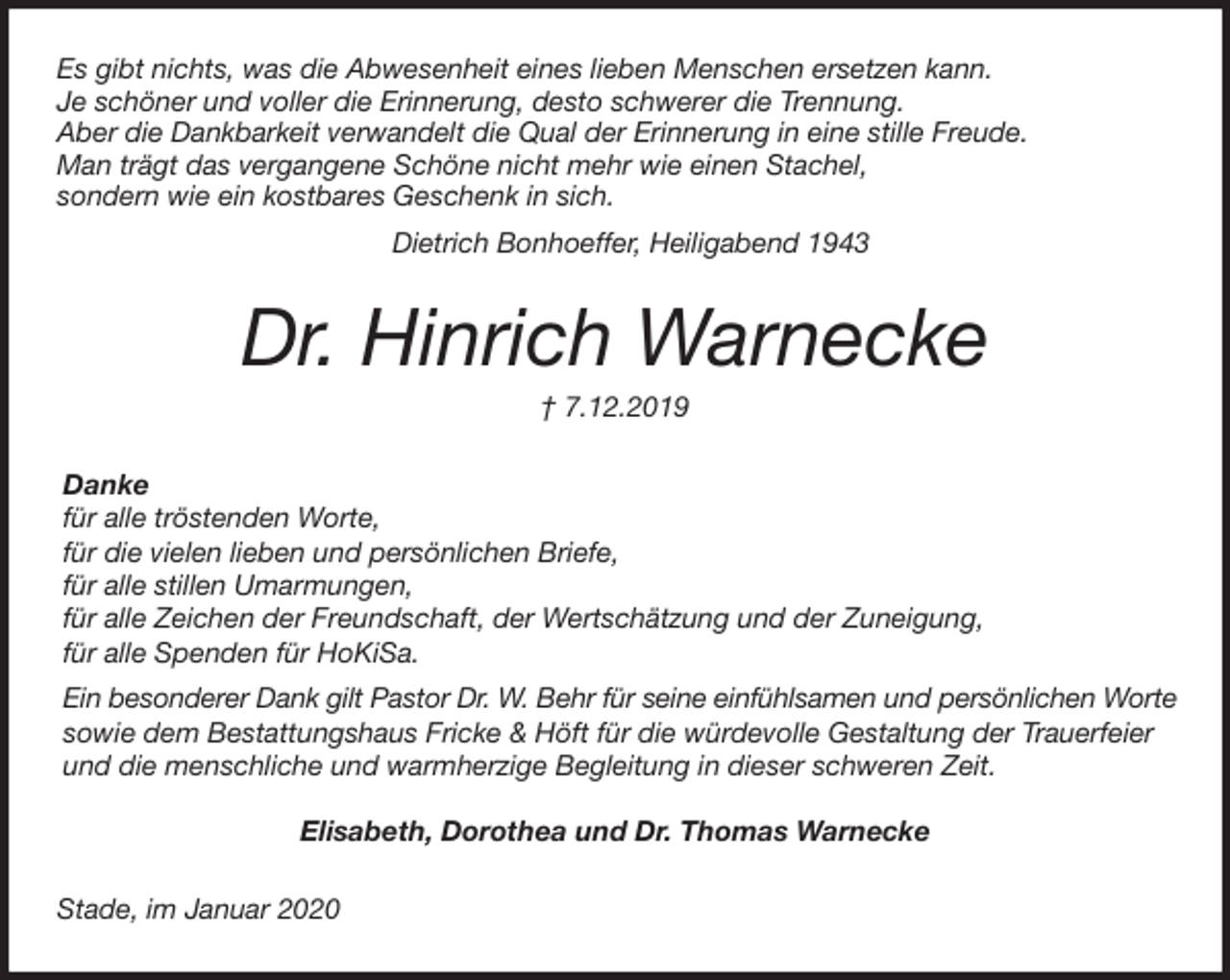 <p>Es gibt nichts, was die Abwesenheit eines lieben Menschen ersetzen kann.<br />Je schöner und voller die Erinnerung, desto schwerer die Trennung.<br />Aber die Dankbarkeit verwandelt die Qual der Erinnerung in eine stille Freude.<br />Man trägt das vergangene Schöne nicht mehr wie einen Stachel,<br />sondern wie ein kostbares Geschenk in sich.<br />Dietrich Bonhoeffer, Heiligabend 1943<br />Dr. Hinrich Warnecke<br />† 7.12.2019<br />Danke<br />für alle tröstenden Worte,<br />für die vielen lieben und persönlichen Briefe,<br />für alle stillen Umarmungen,<br />für alle Zeichen der Freundschaft, der Wertschätzung und der Zuneigung,<br />für alle Spenden für HoKiSa.<br />Ein besonderer Dank gilt Pastor Dr. W. Behr für seine einfühlsamen und persönlichen Worte<br />sowie dem Bestattungshaus Fricke &amp; Höft für die würdevolle Gestaltung der Trauerfeier<br />und die menschliche und warmherzige Begleitung in dieser schweren Zeit.</p>
<p>Elisabeth, Dorothea und Dr. Thomas Warnecke<br />Stade, im Januar 2020</p>