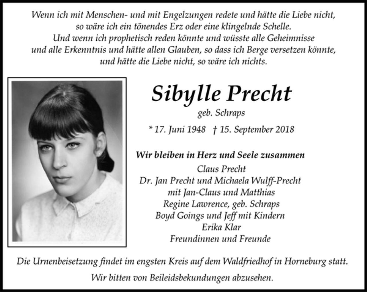 <p>Wenn ich mit Menschen- und mit Engelzungen redete und hätte die Liebe nicht,<br />so wäre ich ein tönendes Erz oder eine klingelnde Schelle.<br />Und wenn ich prophetisch reden könnte und wüsste alle Geheimnisse<br />und alle Erkenntnis und hätte allen Glauben, so dass ich Berge versetzen könnte,<br />und hätte die Liebe nicht, so wäre ich nichts.<br />Sibylle Precht<br />geb. Schraps<br />* 17. Juni 1948 † 15. September 2018<br />Wir bleiben in Herz und Seele zusammen<br />Claus Precht<br />Dr. Jan Precht und Michaela Wulff-Precht<br />mit Jan-Claus und Matthias<br />Regine Lawrence, geb. Schraps<br />Boyd Goings und Jeff mit Kindern<br />Erika Klar<br />Freundinnen und Freunde<br />Die Urnenbeisetzung findet im engsten Kreis auf dem Waldfriedhof in Horneburg statt.<br />Wir bitten von Beileidsbekundungen abzusehen.</p>