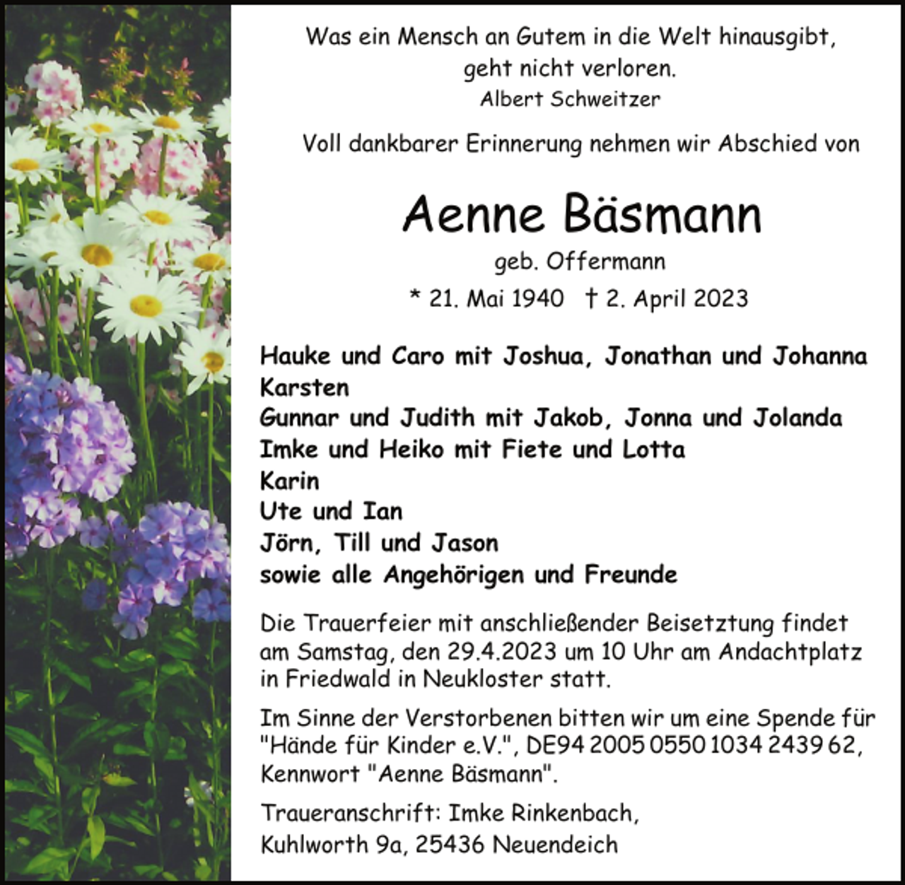 <p>Was ein Mensch an Gutem in die Welt hinausgibt,<br />geht nicht verloren.<br />Albert Schweitzer<br />Voll dankbarer Erinnerung nehmen wir Abschied von<br />Aenne Bäsmann<br />geb. Offermann<br />* 21. Mai 1940 † 2. April 2023<br />Hauke und Caro mit Joshua, Jonathan und Johanna<br />Karsten<br />Gunnar und Judith mit Jakob, Jonna und Jolanda<br />Imke und Heiko mit Fiete und Lotta<br />Karin<br />Ute und Ian<br />Jörn, Till und Jason<br />sowie alle Angehörigen und Freunde<br />Die Trauerfeier mit anschließender Beisetztung findet<br />am Samstag, den 29.4.2023 um 10 Uhr am Andachtplatz<br />in Friedwald in Neukloster statt.<br />Im Sinne der Verstorbenen bitten wir um eine Spende für<br />"Hände für Kinder e.V.", DE94 2005 0550 1034 2439 62,<br />Kennwort "Aenne Bäsmann".<br />Traueranschrift: Imke Rinkenbach,<br />Kuhlworth 9a, 25436 Neuendeich</p>