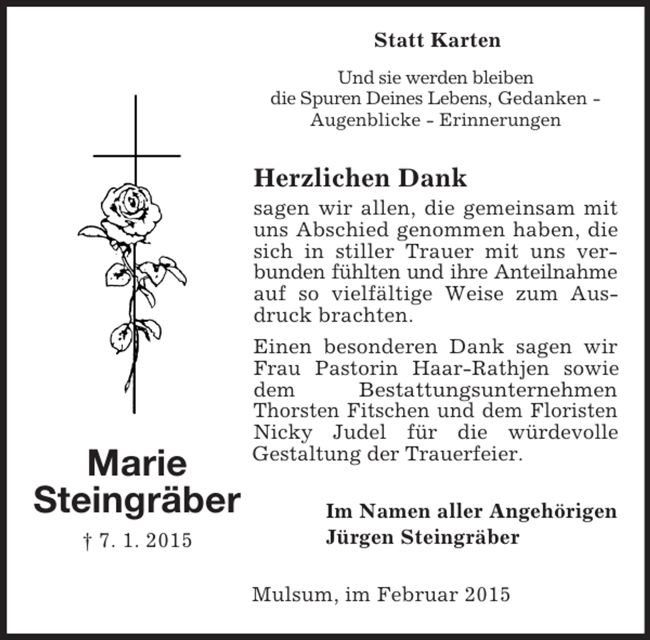 <p>Statt Karten<br />Marie<br />Steingräber<br />† 7. 1. 2015<br />Und sie werden bleiben<br />die Spuren Deines Lebens, Gedanken - Augenblicke - Erinnerungen<br />Herzlichen Dank<br />sagen wir allen, die gemeinsam mit uns Abschied genommen haben, die sich in stiller Trauer mit uns verbunden fühlten und ihre Anteilnahme auf so vielfältige Weise zum Ausdruck brachten.<br />Einen besonderen Dank sagen wir Frau Pastorin Haar-Rathjen sowie dem Bestattungsunternehmen Thorsten Fitschen und dem Floristen Nicky Judel für die würdevolle<br />Gestaltung der Trauerfeier.<br />Im Namen aller Angehörigen<br />Jürgen Steingräber<br />Mulsum, im Februar 2015</p>