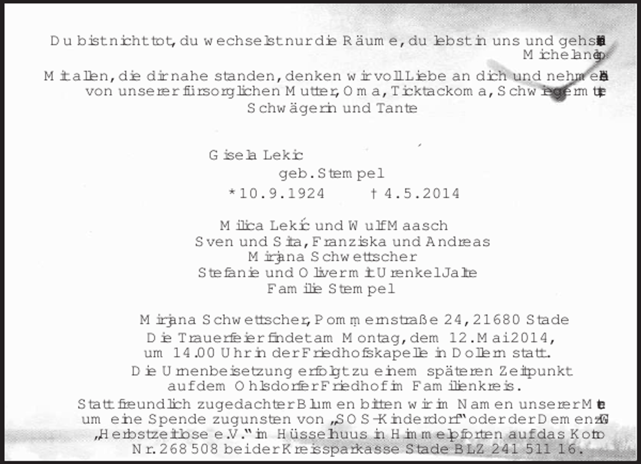 <p>´</p>
<p>´<br />Du bist nicht tot, du wechselst nur die Räume, du lebst in uns und gehst durch unsere Träume.<br />Michelangelo<br />Mit allen, die dir nahe standen, denken wir voll Liebe an dich und nehmen Abschied von unserer fürsorglichen Mutter, Oma, Ticktackoma, Schwiegermutter,<br />Schwägerin und Tante<br />Gisela Lekic<br />geb. Stempel<br />* 10. 9. 1924 † 4. 5. 2014<br />Milica Lekic und Wulf Maasch<br />Sven und Sita, Franziska und Andreas<br />Mirjana Schwettscher<br />Stefanie und Oliver mit Urenkel Jalte<br />Familie Stempel<br />Mirjana Schwettscher, Pommernstraße 24, 21680 Stade<br />Die Trauerfeier findet am Montag, dem 12. Mai 2014,<br />um 14.00 Uhr in der Friedhofskapelle in Dollern statt.<br />Die Urnenbeisetzung erfolgt zu einem späteren Zeitpunkt<br />auf dem Ohlsdorfer Friedhof im Familienkreis.<br />Statt freundlich zugedachter Blumen bitten wir im Namen unserer Mutter<br />um eine Spende zugunsten von „SOS-Kinderdorf“ oder der Demenz-WG<br />„Herbstzeitlose e.V.“ im Hüsselhuus in Himmelpforten auf das Konto<br />Nr. 268 508 bei der Kreissparkasse Stade BLZ 241 511 16.</p>