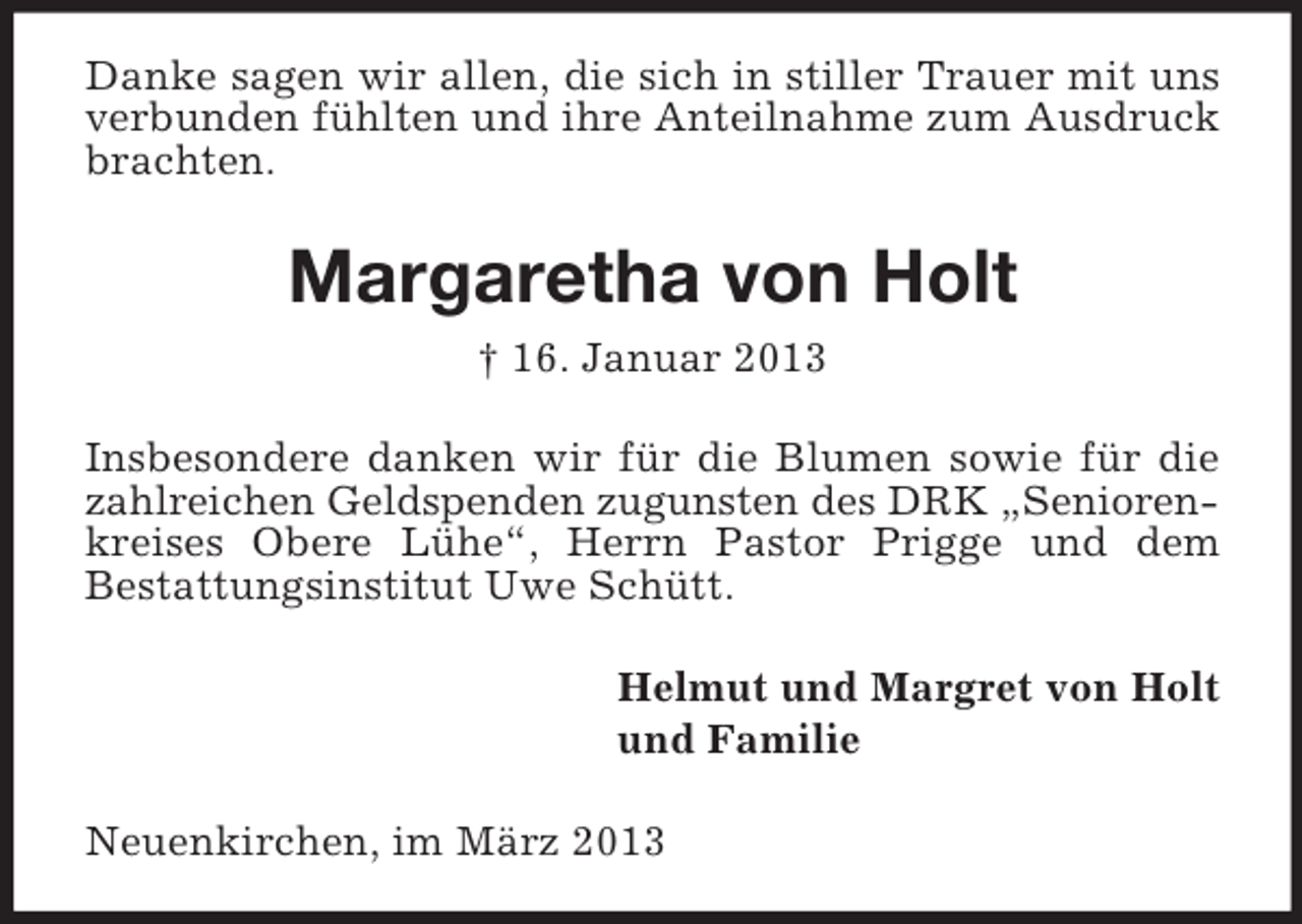 <p>Danke sagen wir allen, die sich in stiller Trauer mit uns<br />verbunden fühlten und ihre Anteilnahme zum Ausdruck<br />brachten.</p><p>Margaretha von Holt<br />† 16. Januar 2013<br />Insbesondere danken wir für die Blumen sowie für die<br />zahlreichen Geldspenden zugunsten des DRK „Seniorenkreises Obere Lühe“, Herrn Pastor Prigge und dem<br />Bestattungsinstitut Uwe Schütt.<br />Helmut und Margret von Holt<br />und Familie<br />Neuenkirchen, im März 2013</p>