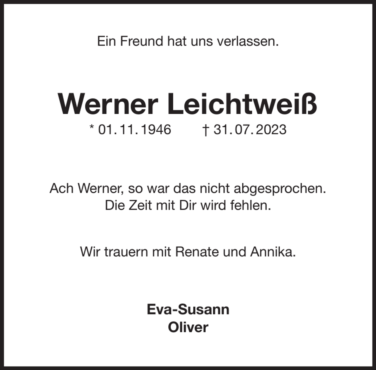 <p>Ein Freund hat uns verlassen.<br />Werner Leichtweiß<br />* 01. 11. 1946 † 31. 07. 2023<br />Ach Werner, so war das nicht abgesprochen.<br />Die Zeit mit Dir wird fehlen.</p><p>Wir trauern mit Renate und Annika.<br />Eva-Susann<br />Oliver</p>