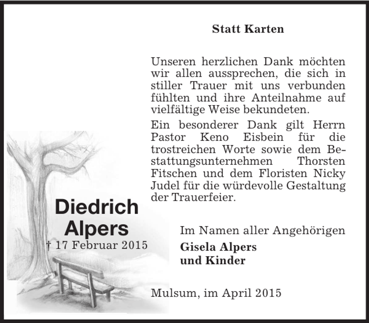<p>Diedrich<br />Alpers<br />† 17 Februar 2015<br />Statt Karten<br />Unseren herzlichen Dank möchten wir allen aussprechen, die sich in stiller Trauer mit uns verbunden fühlten und ihre Anteilnahme auf vielfältige Weise bekundeten.<br />Ein besonderer Dank gilt Herrn Pastor Keno Eisbein für die<br />trostreichen Worte sowie dem Bestattungsunternehmen Thorsten Fitschen und dem Floristen Nicky Judel für die würdevolle Gestaltung der Trauerfeier.<br />Im Namen aller Angehörigen<br />Gisela Alpers<br />und Kinder<br />Mulsum, im April 2015</p>