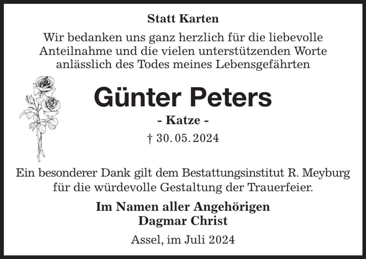 <p>Statt Karten<br />Wir bedanken uns ganz herzlich für die liebevolle<br />Anteilnahme und die vielen unterstützenden Worte<br />anlässlich des Todes meines Lebensgefährten<br />Günter Peters<br />- Katze -<br />† 30. 05. 2024</p><p>Ein besonderer Dank gilt dem Bestattungsinstitut R. Meyburg<br />für die würdevolle Gestaltung der Trauerfeier.<br />Im Namen aller Angehörigen<br />Dagmar Christ<br />Assel, im Juli 2024</p>