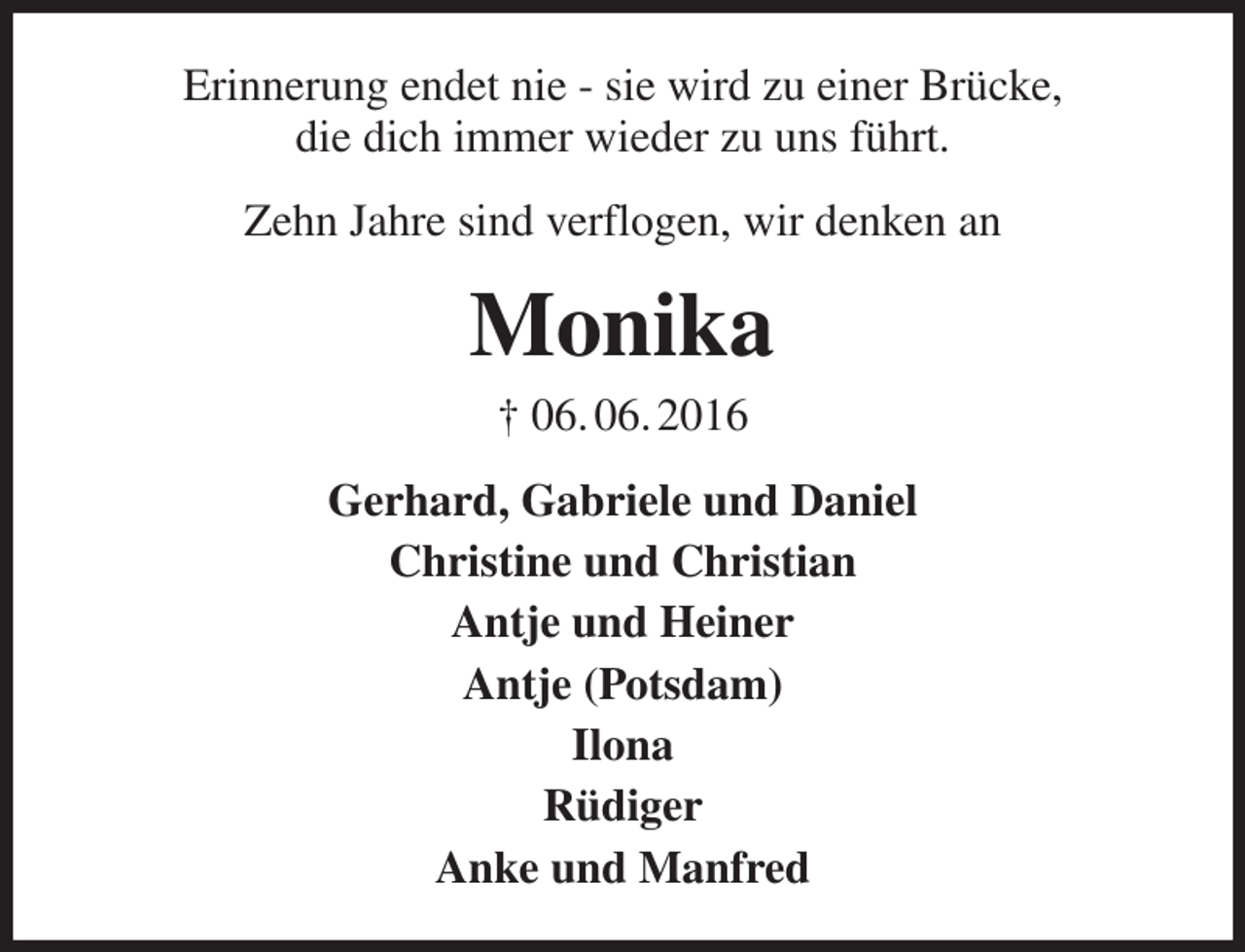 <p>Erinnerung endet nie - sie wird zu einer Brücke,<br />die dich immer wieder zu uns führt.<br />Zehn Jahre sind verflogen, wir denken an<br />Monika<br />† 06. 06. 2016<br />Gerhard, Gabriele und Daniel<br />Christine und Christian<br />Antje und Heiner<br />Antje (Potsdam)<br />Ilona<br />Rüdiger<br />Anke und Manfred</p>
