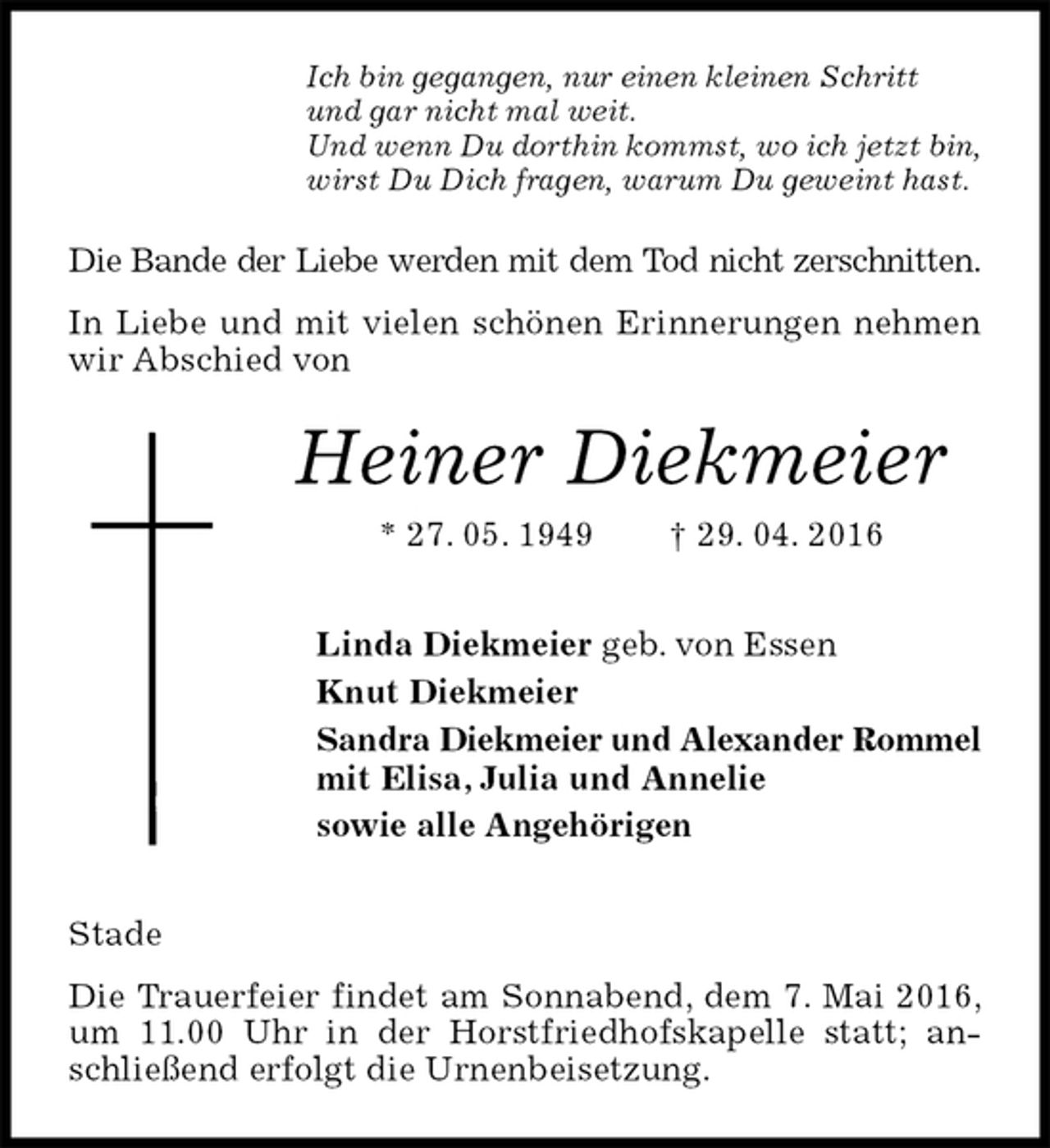 <p>Ich bin gegangen, nur einen kleinen Schritt<br />und gar nicht mal weit.<br />Und wenn Du dorthin kommst, wo ich jetzt bin,<br />wirst Du Dich fragen, warum Du geweint hast.<br />Die Bande der Liebe werden mit dem Tod nicht zerschnitten.<br />In Liebe und mit vielen schönen Erinnerungen nehmen wir Abschied von<br />Heiner Diekmeier<br />* 27. 05. 1949 † 29. 04. 2016<br />Linda Diekmeier geb. von Essen<br />Knut Diekmeier<br />Sandra Diekmeier und Alexander Rommel<br />mit Elisa, Julia und Annelie<br />sowie alle Angehörigen<br />Stade<br />Die Trauerfeier findet am Sonnabend, dem 7. Mai 2016,<br />um 11.00 Uhr in der Horstfriedhofskapelle statt; anschließend erfolgt die Urnenbeisetzung.</p>