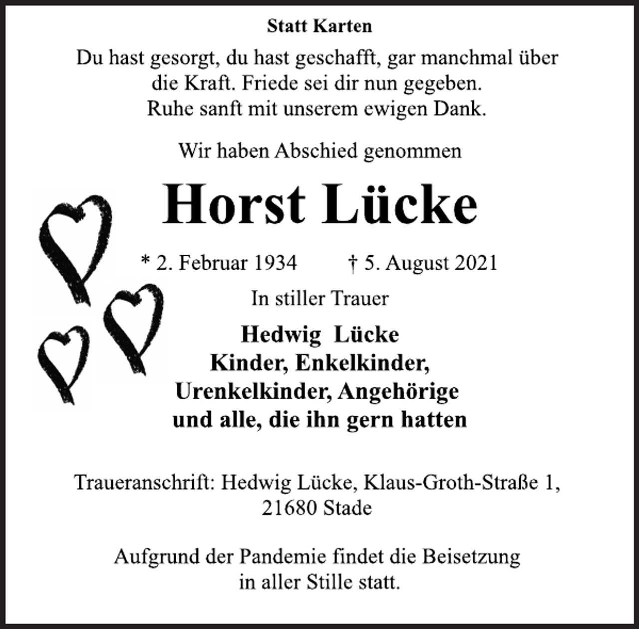 <p>Statt Karten<br />Du hast gesorgt, du hast geschafft, gar manchmal über<br />die Kraft. Friede sei dir nun gegeben.<br />Ruhe sanft mit unserem ewigen Dank.<br />Wir haben Abschied genommen<br />Horst Lücke<br />* 2. Februar 1934 † 5. August 2021<br />In stiller Trauer<br />Hedwig Lücke<br />Kinder, Enkelkinder,<br />Urenkelkinder, Angehörige<br />und alle, die ihn gern hatten<br />Traueranschrift: Hedwig Lücke, Klaus-Groth-Straße 1,<br />21680 Stade<br />Aufgrund der Pandemie findet die Beisetzung<br />in aller Stille statt.</p>