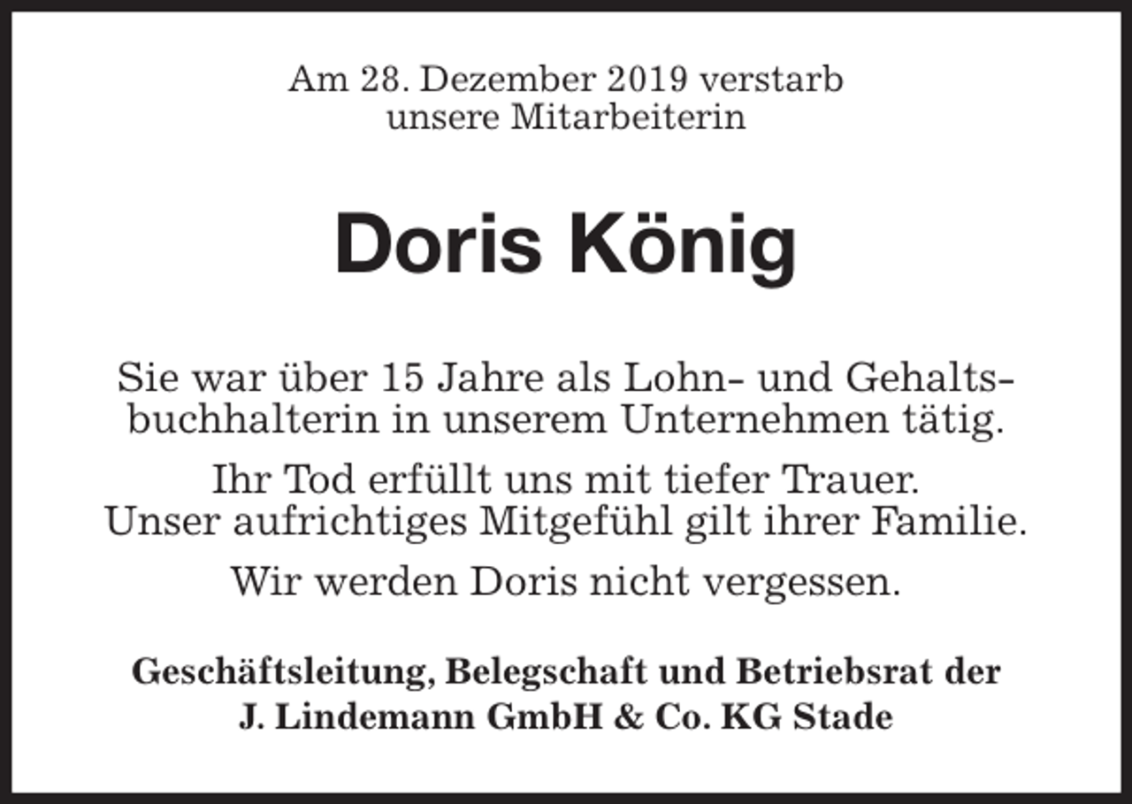 <p>Am 28. Dezember 2019 verstarb<br />unsere Mitarbeiterin<br />Doris König<br />Geschäftsleitung, Belegschaft und Betriebsrat der<br />J. Lindemann GmbH &amp; Co. KG Stade<br />Sie war über 15 Jahre als Lohn- und Gehaltsbuchhalterin in unserem Unternehmen tätig.<br />Ihr Tod erfüllt uns mit tiefer Trauer.<br />Unser aufrichtiges Mitgefühl gilt ihrer Familie.<br />Wir werden Doris nicht vergessen.</p>