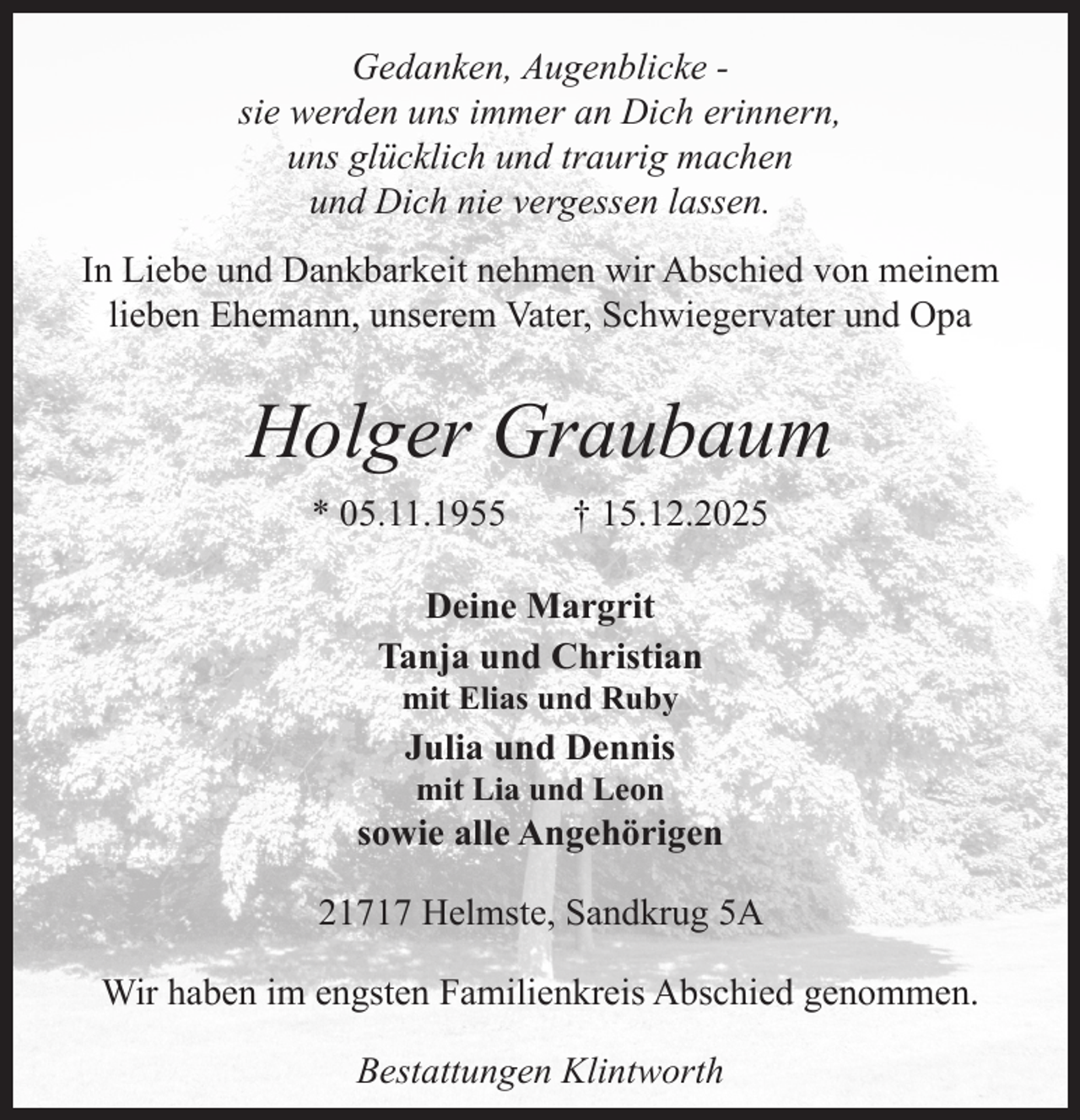 <p>Gedanken, Augenblicke sie werden uns immer an Dich erinnern,<br />uns glücklich und traurig machen<br />und Dich nie vergessen lassen.<br />In Liebe und Dankbarkeit nehmen wir Abschied von meinem<br />lieben Ehemann, unserem Vater, Schwiegervater und Opa</p><p>Holger Graubaum<br />* 05.11.1955</p><p>† 15.12.2025</p><p>Deine Margrit<br />Tanja und Christian<br />mit Elias und Ruby</p><p>Julia und Dennis<br />mit Lia und Leon</p><p>sowie alle Angehörigen<br />21717 Helmste, Sandkrug 5A<br />Wir haben im engsten Familienkreis Abschied genommen.<br />Bestattungen Klintworth</p>