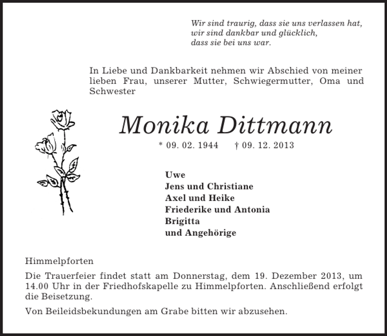 <p>Wir sind traurig, dass sie uns verlassen hat,<br />wir sind dankbar und glücklich,<br />dass sie bei uns war.<br />In Liebe und Dankbarkeit nehmen wir Abschied von meiner lieben Frau, unserer Mutter, Schwiegermutter, Oma und Schwester<br />Monika Dittmann<br />* 09. 02. 1944 † 09. 12. 2013<br />Uwe<br />Jens und Christiane<br />Axel und Heike<br />Friederike und Antonia<br />Brigitta<br />und Angehörige<br />Himmelpforten<br />Die Trauerfeier findet statt am Donnerstag, dem 19. Dezember 2013, um 14.00 Uhr in der Friedhofskapelle zu Himmelpforten. Anschließend erfolgt die Beisetzung.<br />Von Beileidsbekundungen am Grabe bitten wir abzusehen.</p>