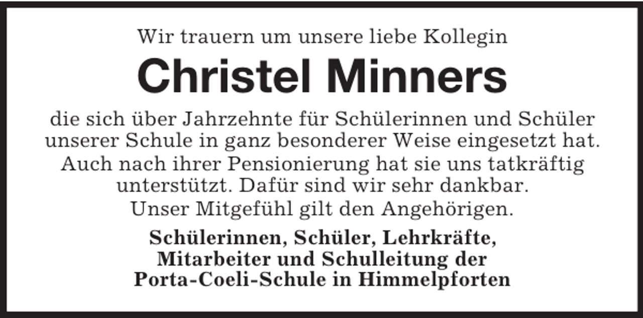 <p>Wir trauern um unsere liebe Kollegin<br />Christel Minners<br />die sich über Jahrzehnte für Schülerinnen und Schüler unserer Schule in ganz besonderer Weise eingesetzt hat.<br />Auch nach ihrer Pensionierung hat sie uns tatkräftig unterstützt. Dafür sind wir sehr dankbar.<br />Unser Mitgefühl gilt den Angehörigen.<br />Schülerinnen, Schüler, Lehrkräfte,<br />Mitarbeiter und Schulleitung der<br />Porta-Coeli-Schule in Himmelpforten</p>