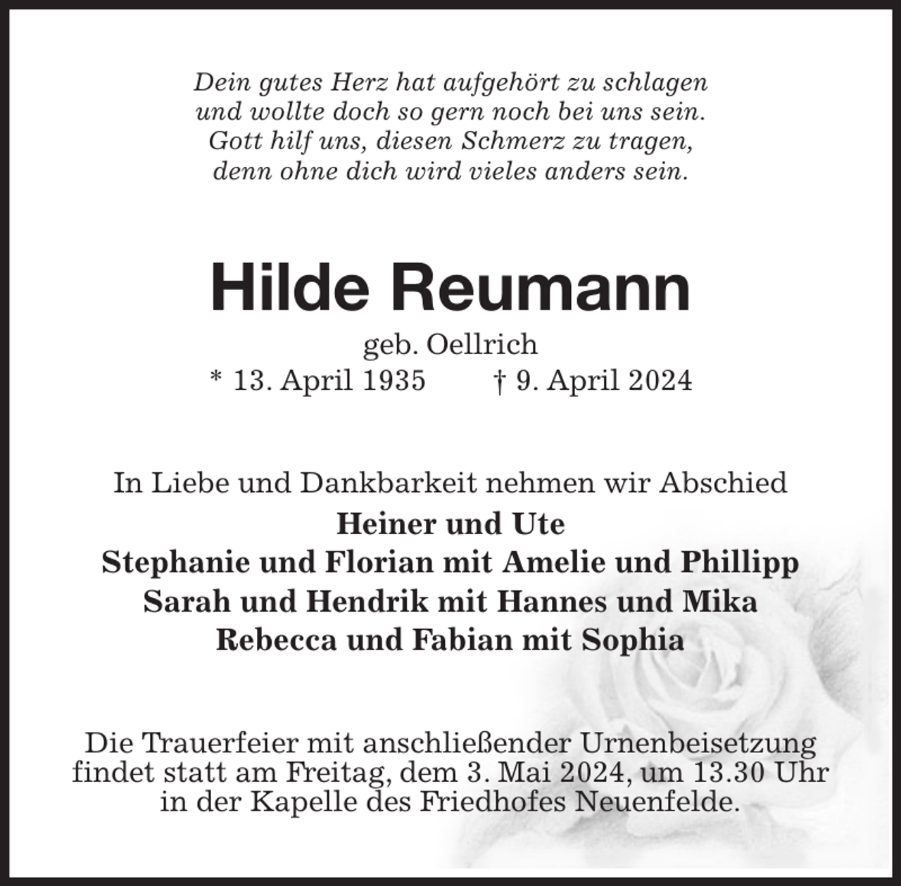 <p>Dein gutes Herz hat aufgehört zu schlagen<br />und wollte doch so gern noch bei uns sein.<br />Gott hilf uns, diesen Schmerz zu tragen,<br />denn ohne dich wird vieles anders sein.<br />Hilde Reumann<br />geb. Oellrich<br />* 13. April 1935 † 9. April 2024<br />In Liebe und Dankbarkeit nehmen wir Abschied<br />Heiner und Ute<br />Stephanie und Florian mit Amelie und Phillipp<br />Sarah und Hendrik mit Hannes und Mika<br />Rebecca und Fabian mit Sophia<br />Die Trauerfeier mit anschließender Urnenbeisetzung<br />findet statt am Freitag, dem 3. Mai 2024, um 13.30 Uhr in der Kapelle des Friedhofes Neuenfelde.</p>