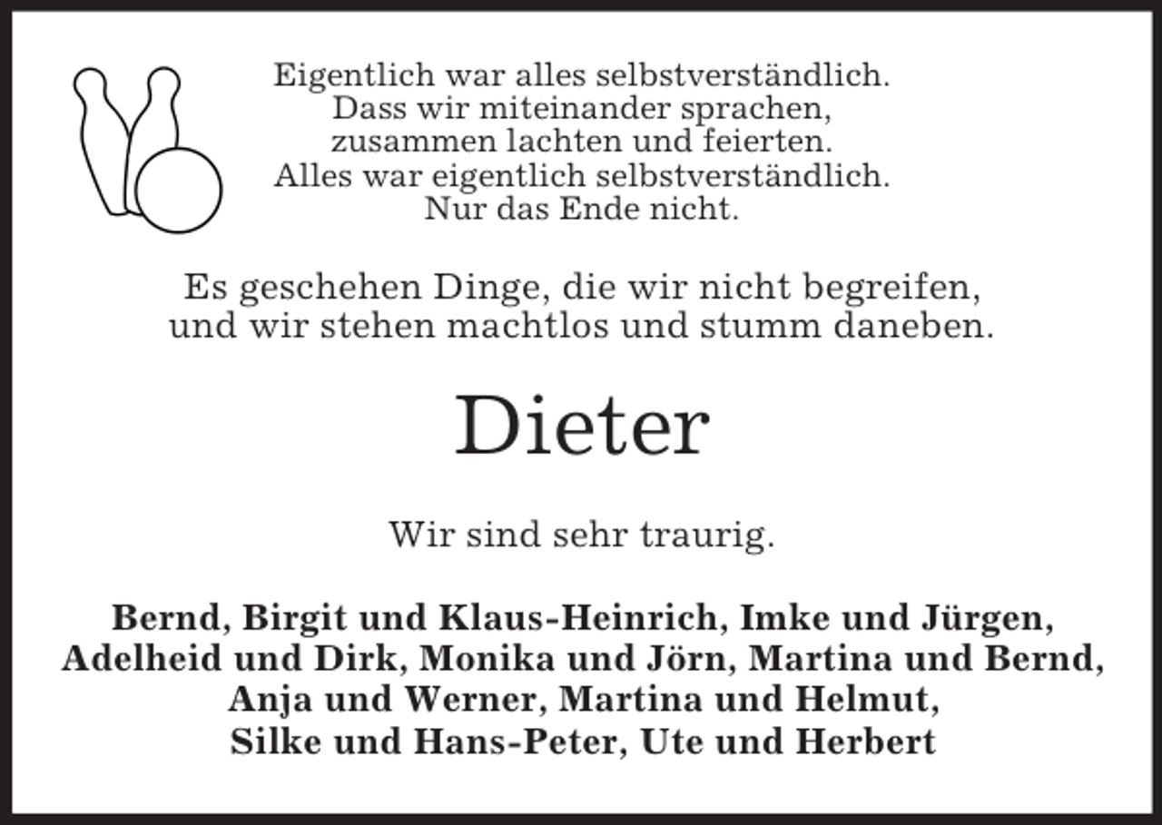 <p>Eigentlich war alles selbstverständlich.<br />Dass wir miteinander sprachen,<br />zusammen lachten und feierten.<br />Alles war eigentlich selbstverständlich.<br />Nur das Ende nicht.<br />Es geschehen Dinge, die wir nicht begreifen,<br />und wir stehen machtlos und stumm daneben.<br />Dieter<br />Wir sind sehr traurig.<br />Bernd, Birgit und Klaus-Heinrich, Imke und Jürgen,<br />Adelheid und Dirk, Monika und Jörn, Martina und Bernd,<br />Anja und Werner, Martina und Helmut,<br />Silke und Hans-Peter, Ute und Herbert</p>