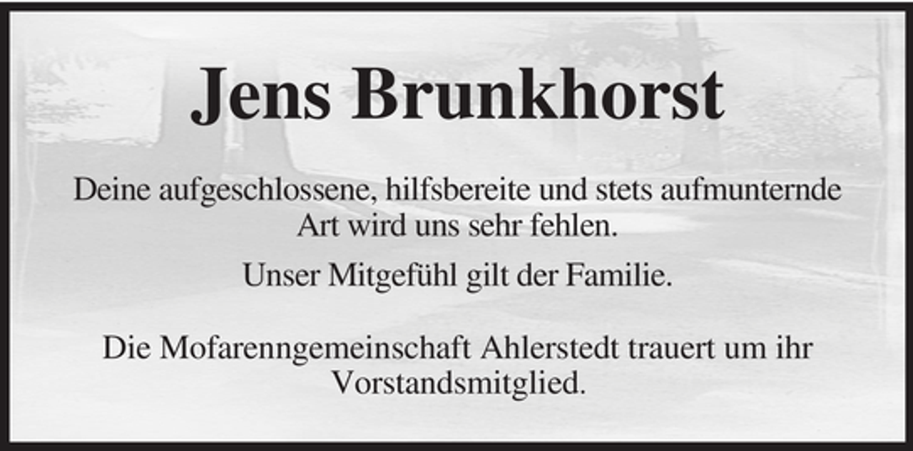 <p>Jens Brunkhorst<br />Deine aufgeschlossene, hilfsbereite und stets aufmunternde<br />Art wird uns sehr fehlen.<br />Unser Mitgefühl gilt der Familie.<br />Die Mofarenngemeinschaft Ahlerstedt trauert um ihr<br />Vorstandsmitglied.</p>