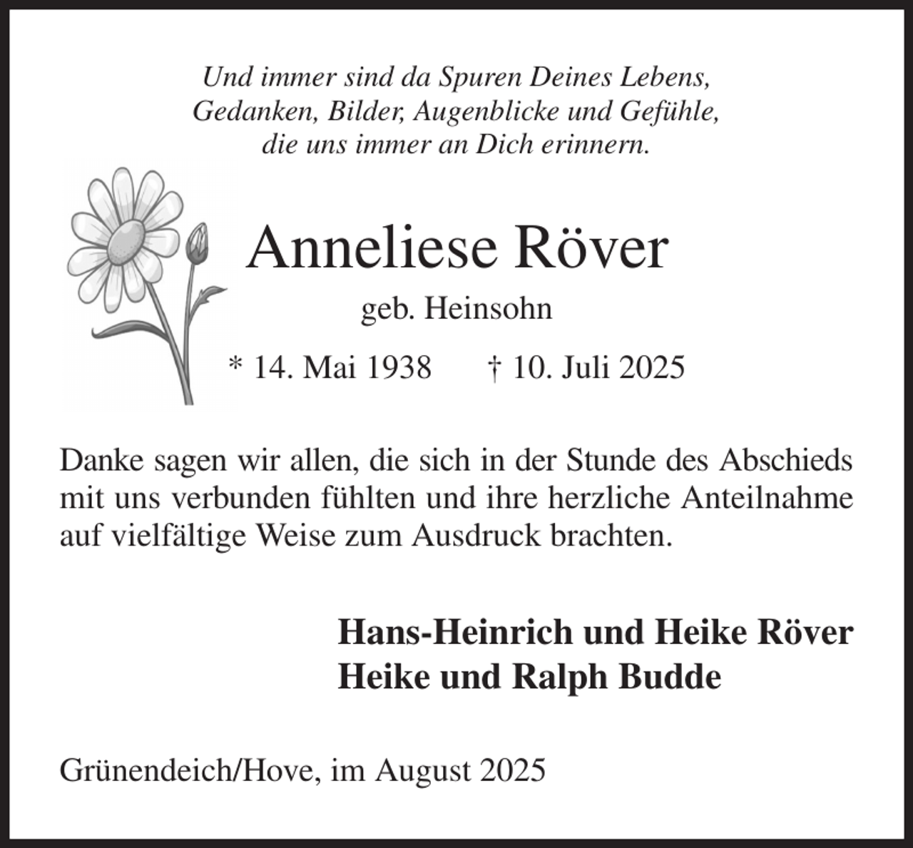 <p>Und immer sind da Spuren Deines Lebens,<br />Gedanken, Bilder, Augenblicke und Gefühle,<br />die uns immer an Dich erinnern.<br />Anneliese Röver<br />geb. Heinsohn<br />* 14. Mai 1938 † 10. Juli 2025<br />Danke sagen wir allen, die sich in der Stunde des Abschieds<br />mit uns verbunden fühlten und ihre herzliche Anteilnahme auf vielfältige Weise zum Ausdruck brachten.<br />Hans-Heinrich und Heike Röver<br />Heike und Ralph Budde<br />Grünendeich/Hove, im August 2025</p>
