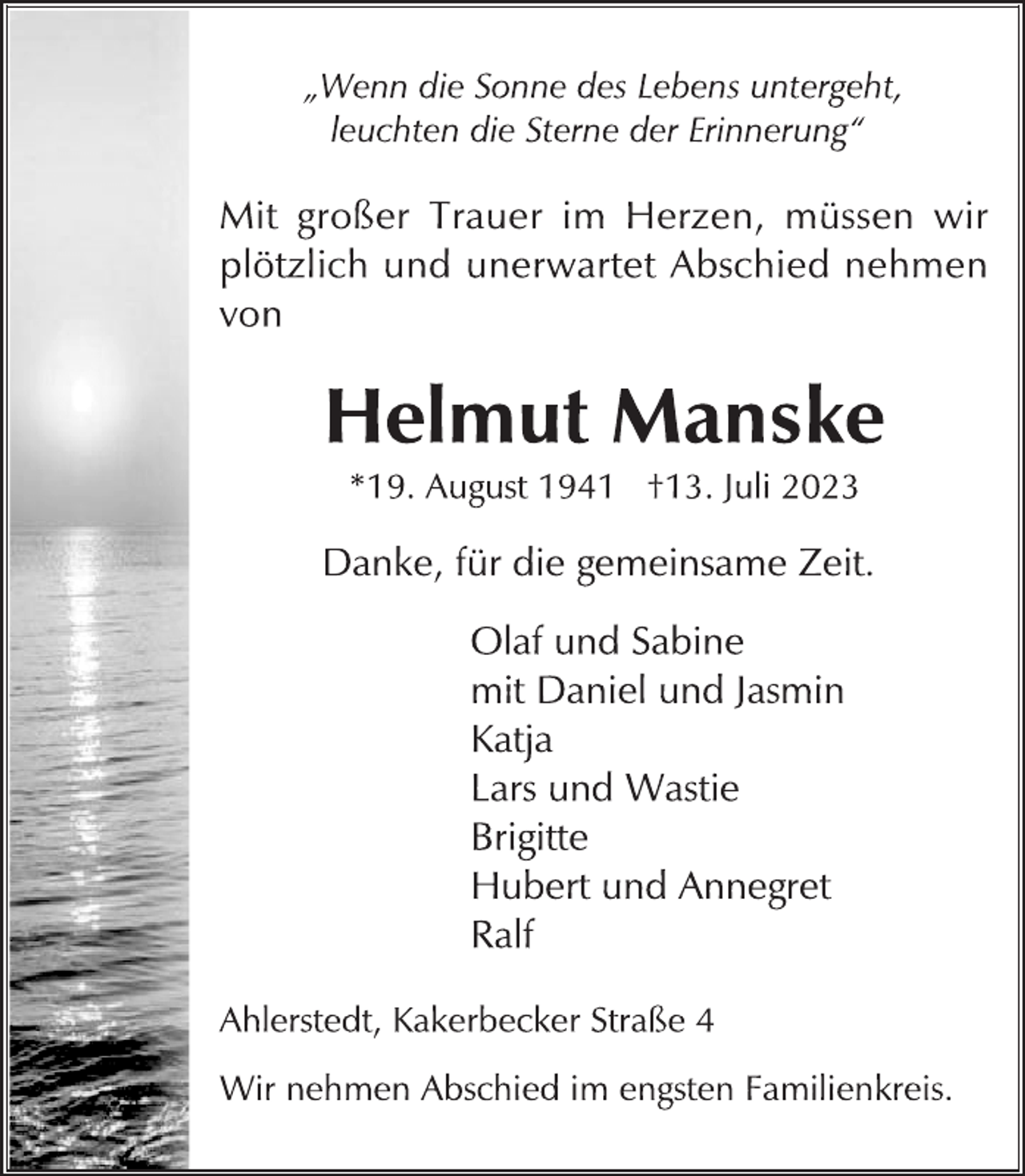 <p>„Wenn die Sonne des Lebens untergeht,<br />leuchten die Sterne der Erinnerung“<br />Mit großer Trauer im Herzen, müssen wir<br />plötzlich und unerwartet Abschied nehmen<br />von<br />Helmut Manske<br />*19. August 1941 †13. Juli 2023<br />Danke, für die gemeinsame Zeit.<br />Olaf und Sabine<br />mit Daniel und Jasmin<br />Katja<br />Lars und Wastie<br />Brigitte<br />Hubert und Annegret<br />Ralf<br />Ahlerstedt, Kakerbecker Straße 4<br />Wir nehmen Abschied im engsten Familienkreis.</p>