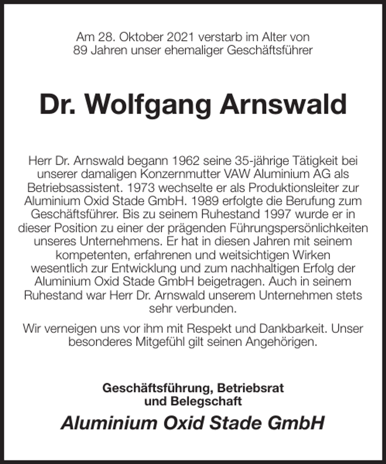 <p>Am 28. Oktober 2021 verstarb im Alter von<br />89 Jahren unser ehemaliger Geschäftsführer<br />Dr. Wolfgang Arnswald<br />Herr Dr. Arnswald begann 1962 seine 35-jährige Tätigkeit bei<br />unserer damaligen Konzernmutter VAW Aluminium AG als<br />Betriebsassistent. 1973 wechselte er als Produktionsleiter zur<br />Aluminium Oxid Stade GmbH. 1989 erfolgte die Berufung zum Geschäftsführer. Bis zu seinem Ruhestand 1997 wurde er in<br />dieser Position zu einer der prägenden Führungspersönlichkeiten<br />unseres Unternehmens. Er hat in diesen Jahren mit seinem<br />kompetenten, erfahrenen und weitsichtigen Wirken<br />wesentlich zur Entwicklung und zum nachhaltigen Erfolg der<br />Aluminium Oxid Stade GmbH beigetragen. Auch in seinem<br />Ruhestand war Herr Dr. Arnswald unserem Unternehmen stets sehr verbunden.<br />Wir verneigen uns vor ihm mit Respekt und Dankbarkeit. Unser besonderes Mitgefühl gilt seinen Angehörigen.<br />Geschäftsführung, Betriebsrat<br />und Belegschaft<br />Aluminium Oxid Stade GmbH</p>