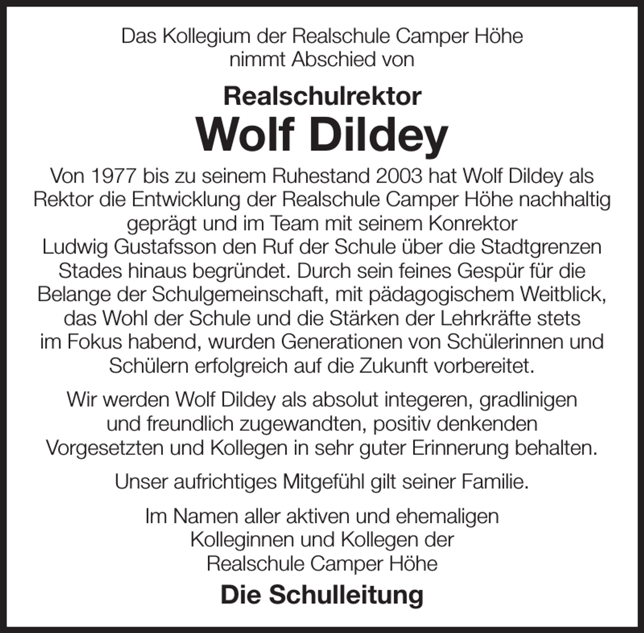 <p>Das Kollegium der Realschule Camper Höhe<br />nimmt Abschied von<br />Realschulrektor<br />Wolf Dildey<br />Von 1977 bis zu seinem Ruhestand 2003 hat Wolf Dildey als<br />Rektor die Entwicklung der Realschule Camper Höhe nachhaltig geprägt und im Team mit seinem Konrektor<br />Ludwig Gustafsson den Ruf der Schule über die Stadtgrenzen Stades hinaus begründet. Durch sein feines Gespür für die<br />Belange der Schulgemeinschaft, mit pädagogischem Weitblick, das Wohl der Schule und die Stärken der Lehrkräfte stets<br />im Fokus habend, wurden Generationen von Schülerinnen und Schülern erfolgreich auf die Zukunft vorbereitet.<br />Wir werden Wolf Dildey als absolut integeren, gradlinigen<br />und freundlich zugewandten, positiv denkenden<br />Vorgesetzten und Kollegen in sehr guter Erinnerung behalten.<br />Unser aufrichtiges Mitgefühl gilt seiner Familie.<br />Im Namen aller aktiven und ehemaligen<br />Kolleginnen und Kollegen der<br />Realschule Camper Höhe<br />Die Schulleitung</p>