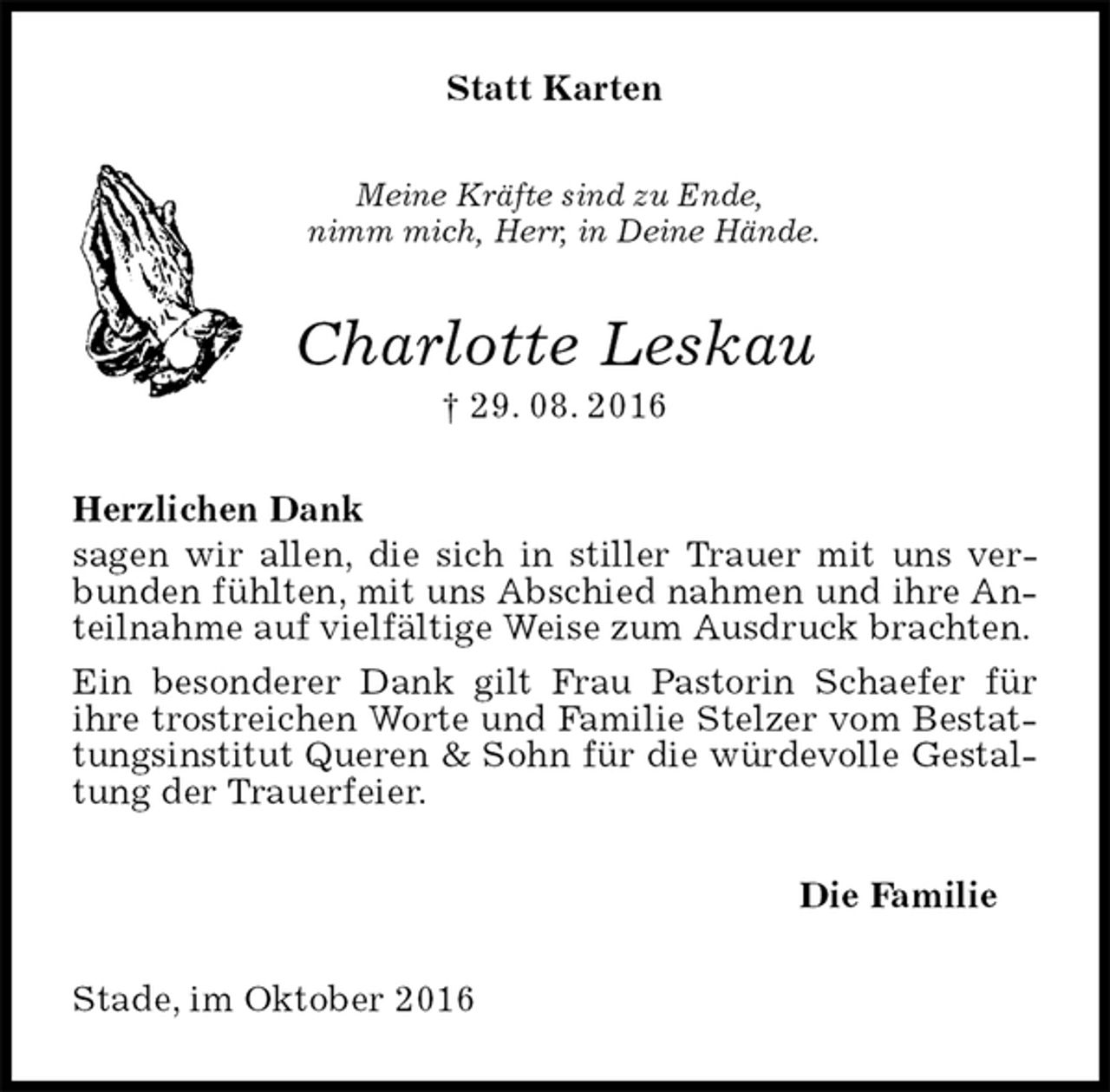 <p>Statt Karten<br />Meine Kräfte sind zu Ende,<br />nimm mich, Herr, in Deine Hände.<br />Charlotte Leskau<br />† 29. 08. 2016<br />Herzlichen Dank<br />sagen wir allen, die sich in stiller Trauer mit uns verbunden fühlten, mit uns Abschied nahmen und ihre Anteilnahme auf vielfältige Weise zum Ausdruck brachten.<br />Ein besonderer Dank gilt Frau Pastorin Schaefer für<br />ihre trostreichen Worte und Familie Stelzer vom Bestattungsinstitut Queren &amp; Sohn für die würdevolle Gestaltung der Trauerfeier.<br />Die Familie<br />Stade, im Oktober 2016</p>
