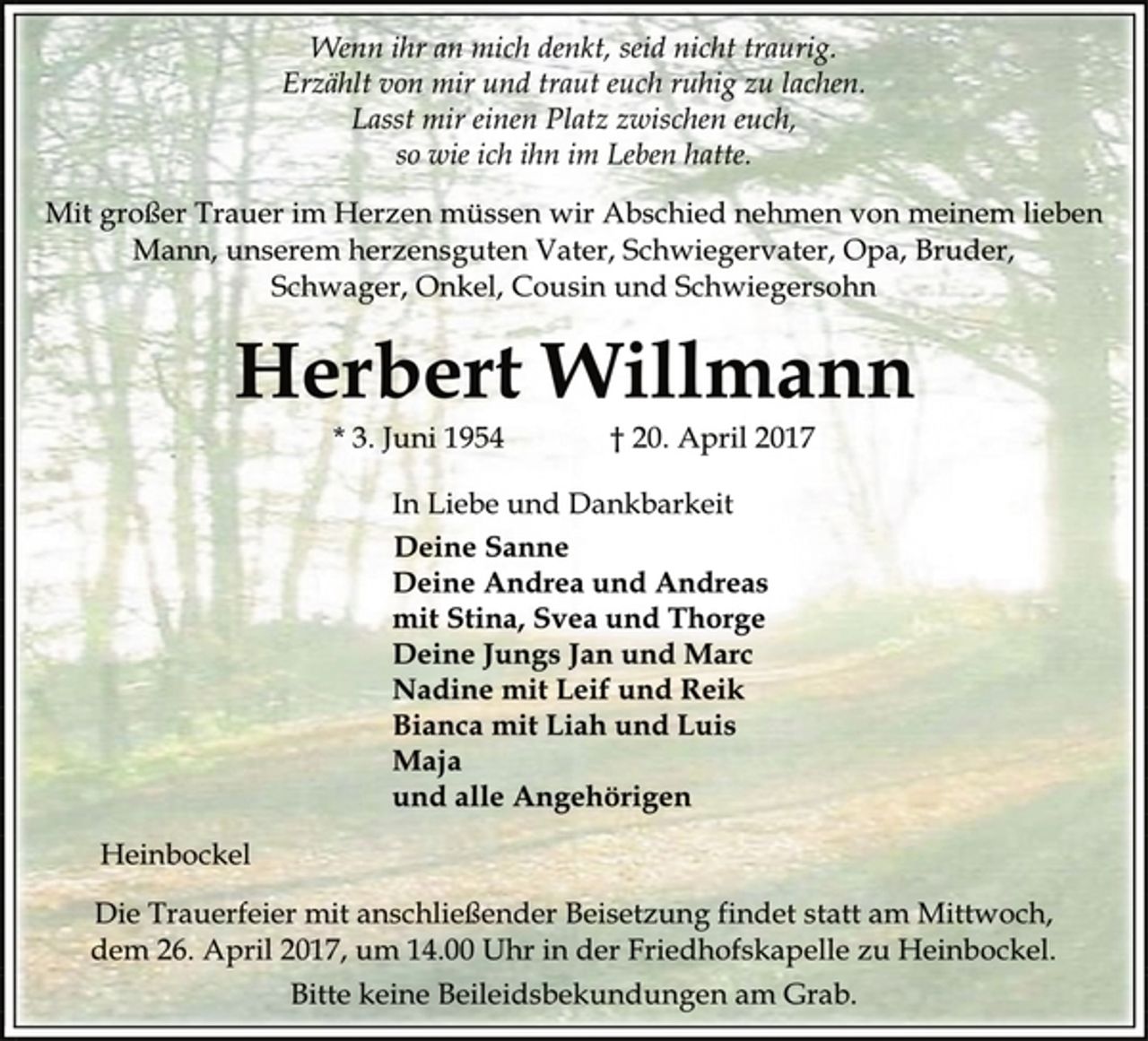 <p>Wenn ihr an mich denkt, seid nicht traurig.<br />Erzählt von mir und traut euch ruhig zu lachen.<br />Lasst mir einen Platz zwischen euch,<br />so wie ich ihn im Leben hatte.<br />Mit großer Trauer im Herzen müssen wir Abschied nehmen von meinem lieben<br />Mann, unserem herzensguten Vater, Schwiegervater, Opa, Bruder,<br />Schwager, Onkel, Cousin und Schwiegersohn<br />Herbert Willmann<br />* 3. Juni 1954 † 20. April 2017<br />In Liebe und Dankbarkeit<br />Deine Sanne<br />Deine Andrea und Andreas<br />mit Stina, Svea und Thorge<br />Deine Jungs Jan und Marc<br />Nadine mit Leif und Reik<br />Bianca mit Liah und Luis<br />Maja<br />und alle Angehörigen<br />Heinbockel<br />Die Trauerfeier mit anschließender Beisetzung findet statt am Mittwoch,<br />dem 26. April 2017, um 14.00 Uhr in der Friedhofskapelle zu Heinbockel.<br />Bitte keine Beileidsbekundungen am Grab.</p>