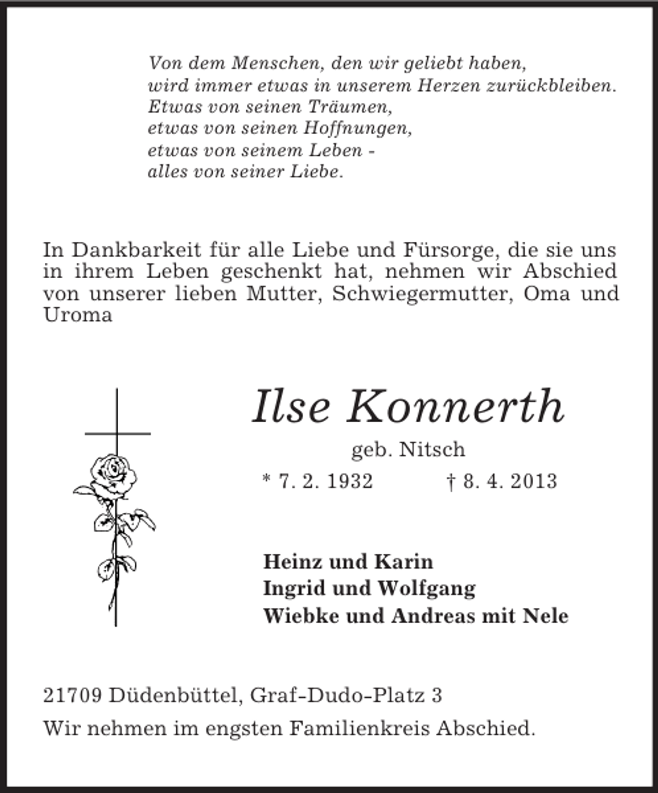 <p>Von dem Menschen, den wir geliebt haben,<br />wird immer etwas in unserem Herzen zurückbleiben.<br />Etwas von seinen Träumen,<br />etwas von seinen Hoffnungen,<br />etwas von seinem Leben alles von seiner Liebe.</p><p>In Dankbarkeit für alle Liebe und Fürsorge, die sie uns<br />in ihrem Leben geschenkt hat, nehmen wir Abschied<br />von unserer lieben Mutter, Schwiegermutter, Oma und<br />Uroma</p><p>Ilse Konnerth<br />geb. Nitsch<br />* 7. 2. 1932<br />† 8. 4. 2013</p><p>Heinz und Karin<br />Ingrid und Wolfgang<br />Wiebke und Andreas mit Nele</p><p>21709 Düdenbüttel, Graf-Dudo-Platz 3<br />Wir nehmen im engsten Familienkreis Abschied.</p>