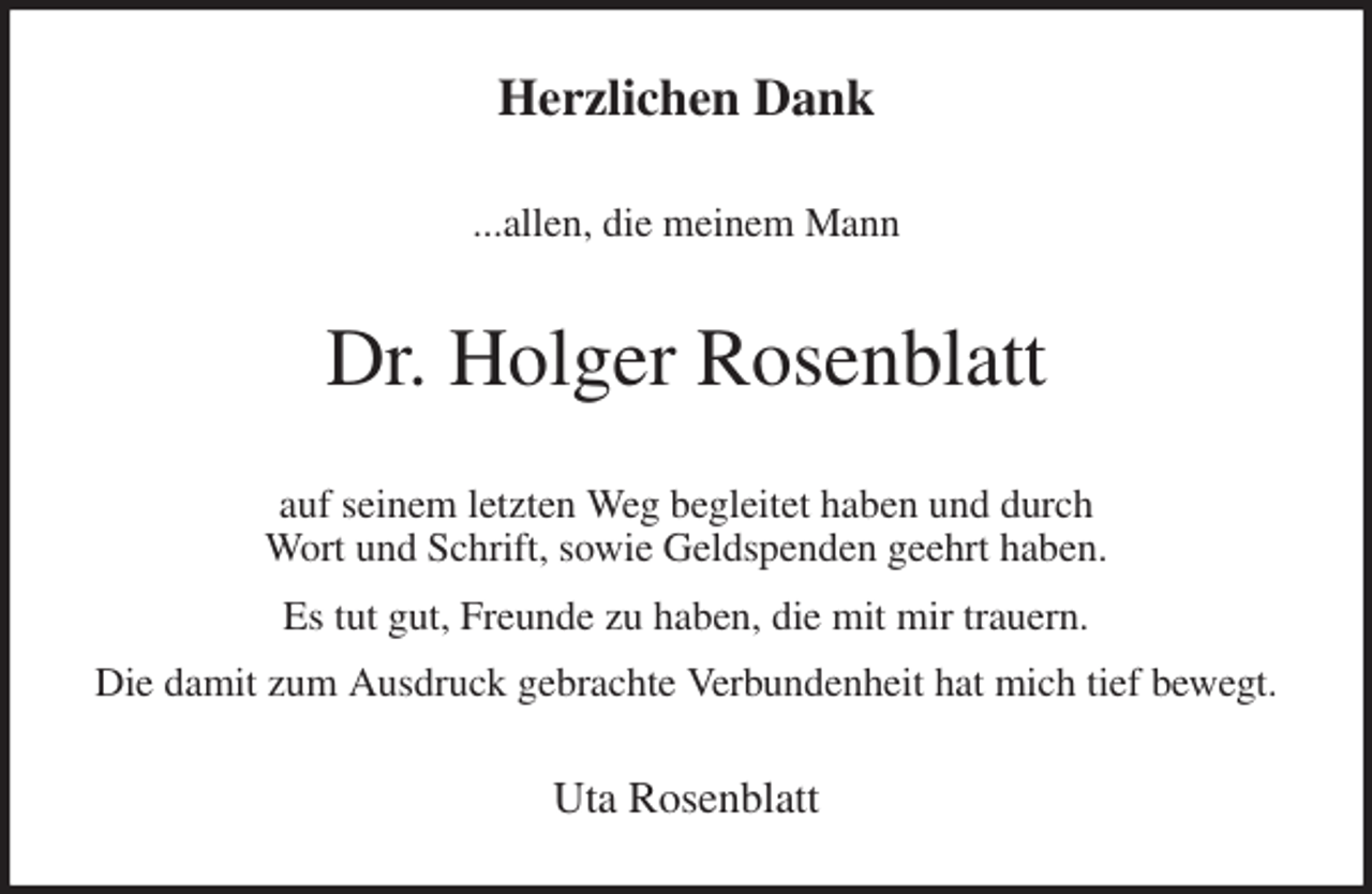 <p>Herzlichen Dank<br />...allen, die meinem Mann<br />Dr. Holger Rosenblatt<br />auf seinem letzten Weg begleitet haben und durch<br />Wort und Schrift, sowie Geldspenden geehrt haben.<br />Es tut gut, Freunde zu haben, die mit mir trauern.<br />Die damit zum Ausdruck gebrachte Verbundenheit hat mich tief bewegt.<br />Uta Rosenblatt</p>