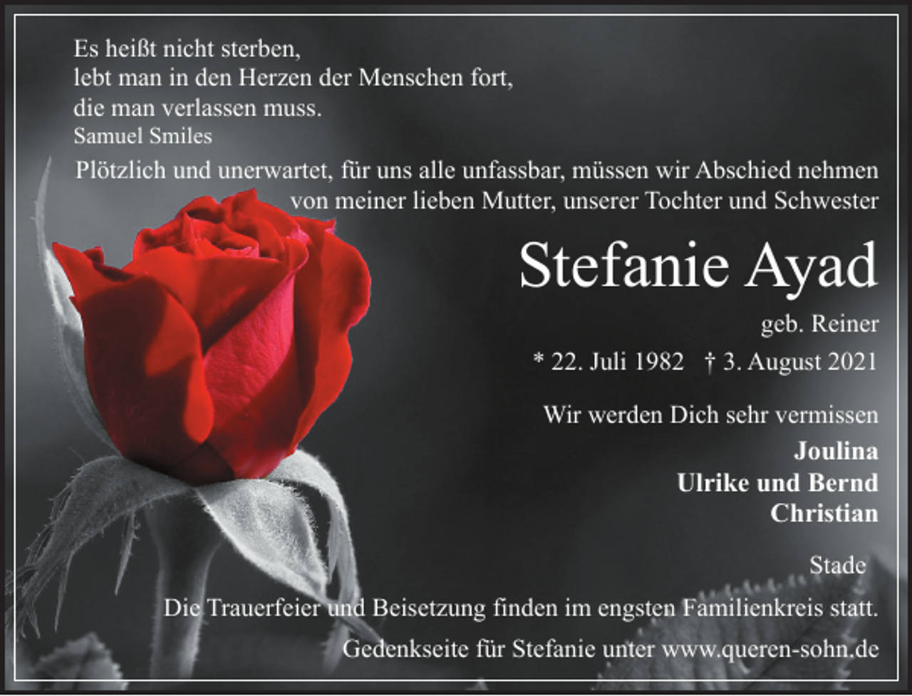 <p>Es heißt nicht sterben,<br />lebt man in den Herzen der Menschen fort,<br />die man verlassen muss.<br />Samuel Smiles<br />Plötzlich und unerwartet, für uns alle unfassbar, müssen wir Abschied nehmen<br />von meiner lieben Mutter, unserer Tochter und Schwester<br />Stefanie Ayad<br />geb. Reiner<br />* 22. Juli 1982 † 3. August 2021<br />Wir werden Dich sehr vermissen<br />Joulina<br />Ulrike und Bernd<br />Christian<br />Stade<br />Die Trauerfeier und Beisetzung finden im engsten Familienkreis statt.<br />Gedenkseite für Stefanie unter www.queren-sohn.de</p>