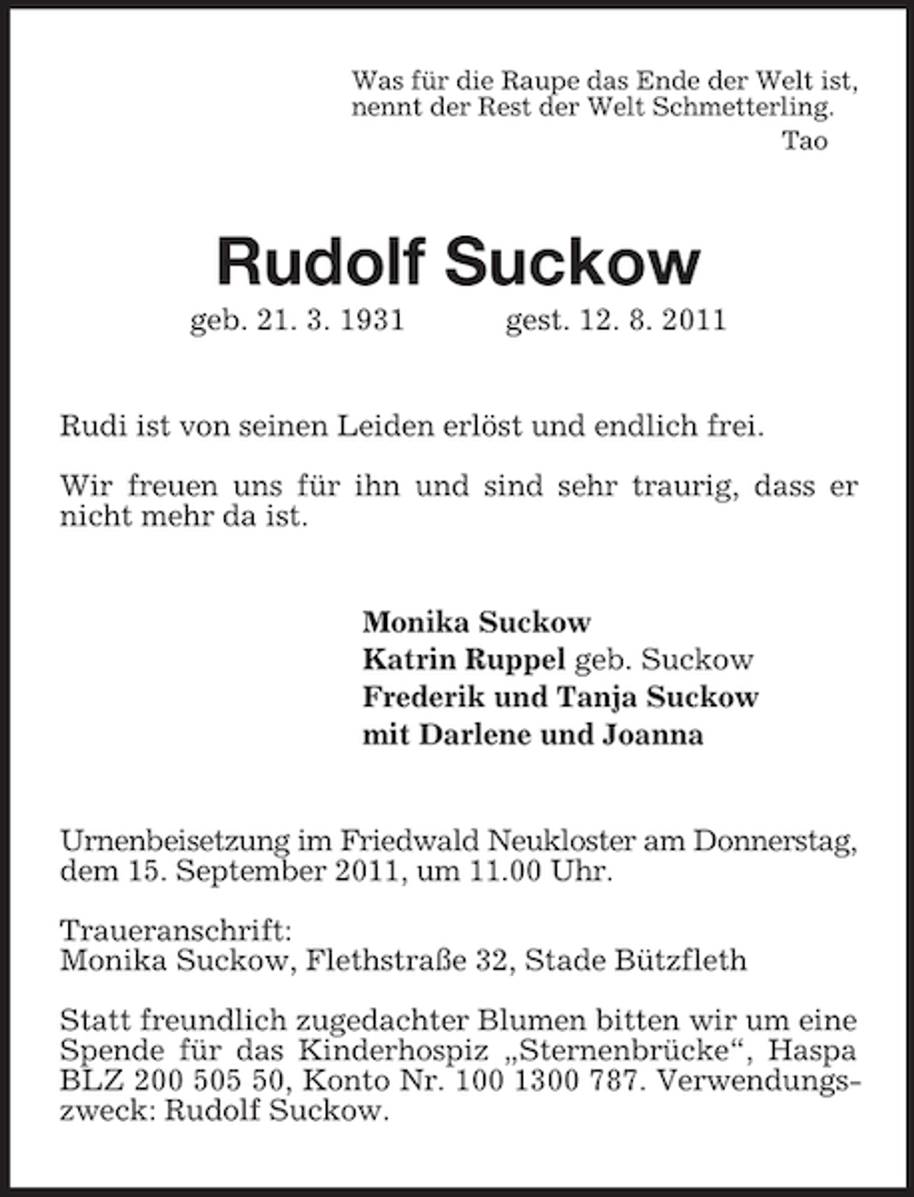 <p>Was für die Raupe das Ende der Welt ist,<br />nennt der Rest der Welt Schmetterling.<br />Tao<br />Rudolf Suckow<br />geb. 21. 3. 1931 gest. 12. 8. 2011<br />Rudi ist von seinen Leiden erlöst und endlich frei.</p><p>Wir freuen uns für ihn und sind sehr traurig, dass er nicht mehr da ist.<br />Monika Suckow<br />Katrin Ruppel geb. Suckow<br />Frederik und Tanja Suckow<br />mit Darlene und Joanna<br />Urnenbeisetzung im Friedwald Neukloster am Donnerstag, dem 15. September 2011, um 11.00 Uhr.</p><p>Traueranschrift:<br />Monika Suckow, Flethstraße 32, Stade Bützfleth</p><p>Statt freundlich zugedachter Blumen bitten wir um eine Spende für das Kinderhospiz „Sternenbrücke“, Haspa BLZ 200 505 50, Konto Nr. 100 1300 787. Verwendungszweck: Rudolf Suckow.</p>