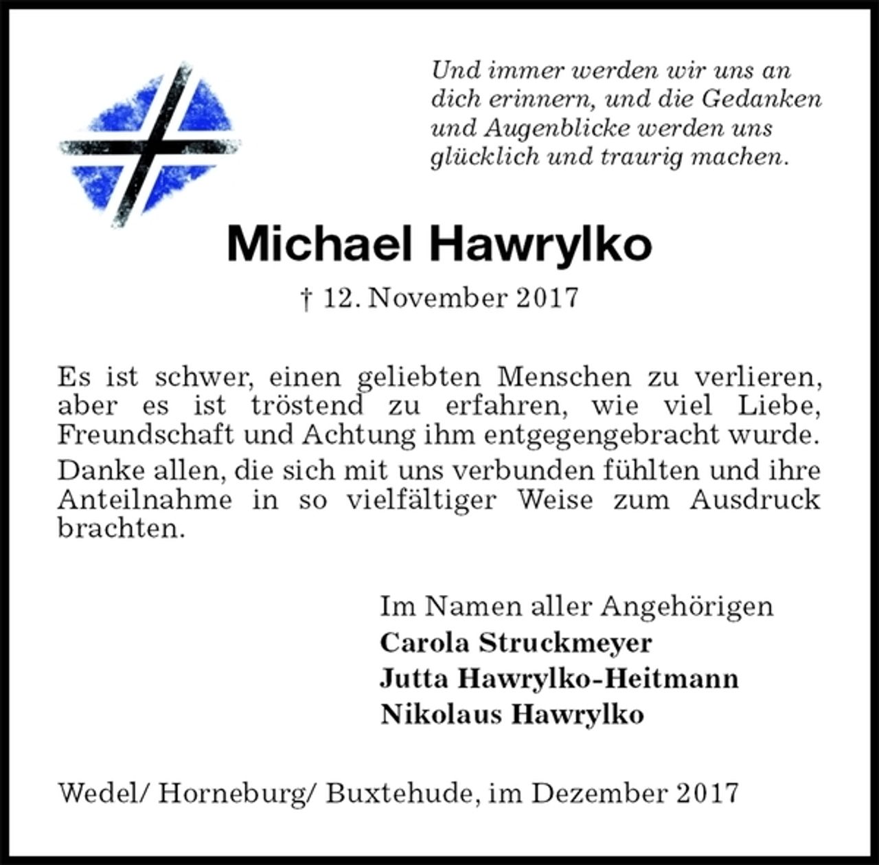 <p>Und immer werden wir uns an<br />dich erinnern, und die Gedanken<br />und Augenblicke werden uns<br />glücklich und traurig machen.<br />Michael Hawrylko<br />† 12. November 2017<br />Es ist schwer, einen geliebten Menschen zu verlieren, aber es ist tröstend zu erfahren, wie viel Liebe,<br />Freundschaft und Achtung ihm entgegengebracht wurde.<br />Danke allen, die sich mit uns verbunden fühlten und ihre Anteilnahme in so vielfältiger Weise zum Ausdruck brachten.<br />Im Namen aller Angehörigen<br />Carola Struckmeyer<br />Jutta Hawrylko-Heitmann<br />Nikolaus Hawrylko<br />Wedel/ Horneburg/ Buxtehude, im Dezember 2017</p>